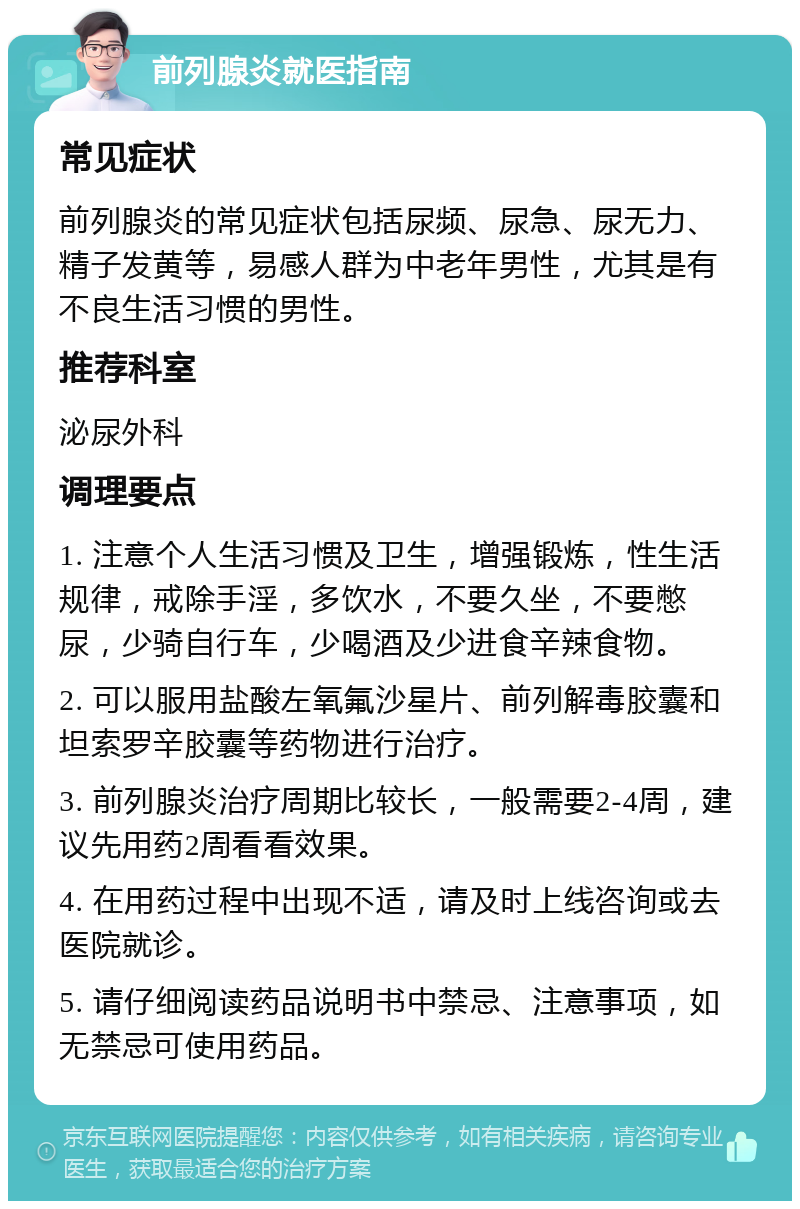 前列腺炎就医指南 常见症状 前列腺炎的常见症状包括尿频、尿急、尿无力、精子发黄等，易感人群为中老年男性，尤其是有不良生活习惯的男性。 推荐科室 泌尿外科 调理要点 1. 注意个人生活习惯及卫生，增强锻炼，性生活规律，戒除手淫，多饮水，不要久坐，不要憋尿，少骑自行车，少喝酒及少进食辛辣食物。 2. 可以服用盐酸左氧氟沙星片、前列解毒胶囊和坦索罗辛胶囊等药物进行治疗。 3. 前列腺炎治疗周期比较长，一般需要2-4周，建议先用药2周看看效果。 4. 在用药过程中出现不适，请及时上线咨询或去医院就诊。 5. 请仔细阅读药品说明书中禁忌、注意事项，如无禁忌可使用药品。