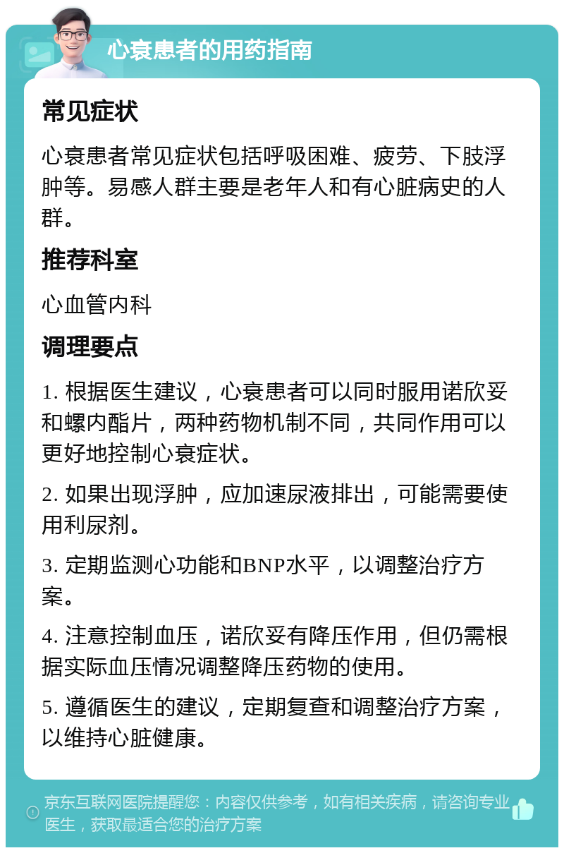 心衰患者的用药指南 常见症状 心衰患者常见症状包括呼吸困难、疲劳、下肢浮肿等。易感人群主要是老年人和有心脏病史的人群。 推荐科室 心血管内科 调理要点 1. 根据医生建议，心衰患者可以同时服用诺欣妥和螺内酯片，两种药物机制不同，共同作用可以更好地控制心衰症状。 2. 如果出现浮肿，应加速尿液排出，可能需要使用利尿剂。 3. 定期监测心功能和BNP水平，以调整治疗方案。 4. 注意控制血压，诺欣妥有降压作用，但仍需根据实际血压情况调整降压药物的使用。 5. 遵循医生的建议，定期复查和调整治疗方案，以维持心脏健康。