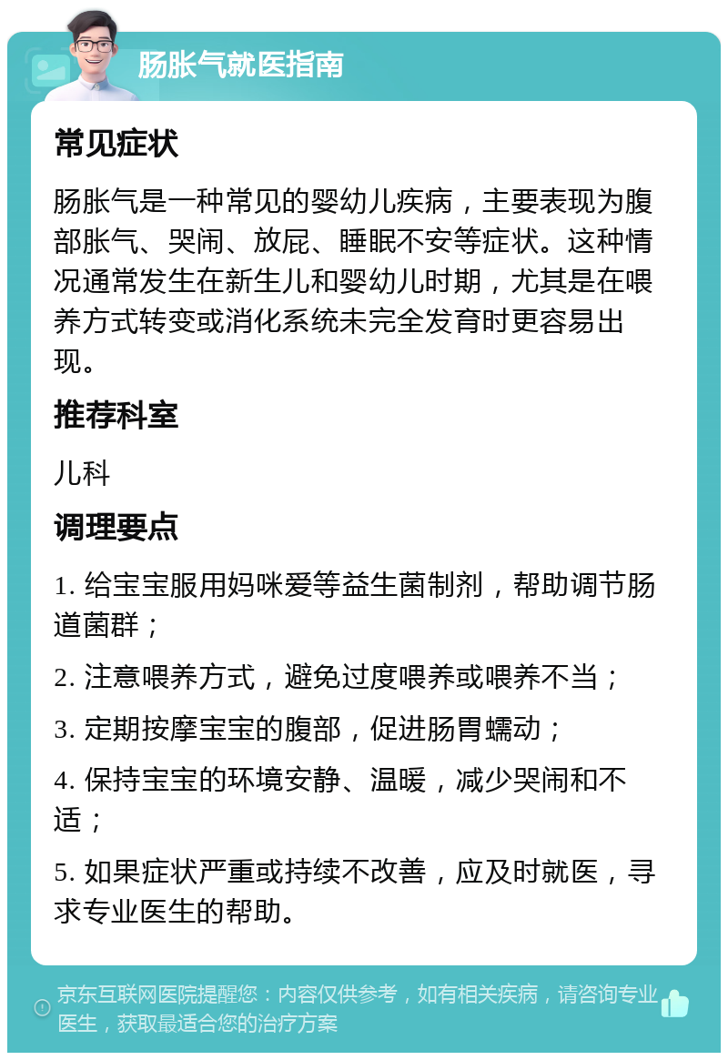 肠胀气就医指南 常见症状 肠胀气是一种常见的婴幼儿疾病，主要表现为腹部胀气、哭闹、放屁、睡眠不安等症状。这种情况通常发生在新生儿和婴幼儿时期，尤其是在喂养方式转变或消化系统未完全发育时更容易出现。 推荐科室 儿科 调理要点 1. 给宝宝服用妈咪爱等益生菌制剂，帮助调节肠道菌群； 2. 注意喂养方式，避免过度喂养或喂养不当； 3. 定期按摩宝宝的腹部，促进肠胃蠕动； 4. 保持宝宝的环境安静、温暖，减少哭闹和不适； 5. 如果症状严重或持续不改善，应及时就医，寻求专业医生的帮助。