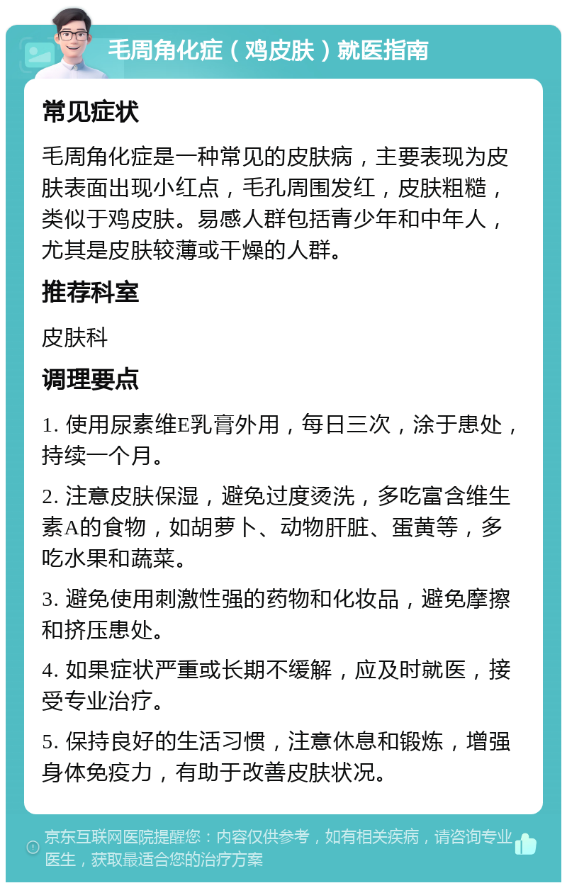 毛周角化症（鸡皮肤）就医指南 常见症状 毛周角化症是一种常见的皮肤病，主要表现为皮肤表面出现小红点，毛孔周围发红，皮肤粗糙，类似于鸡皮肤。易感人群包括青少年和中年人，尤其是皮肤较薄或干燥的人群。 推荐科室 皮肤科 调理要点 1. 使用尿素维E乳膏外用，每日三次，涂于患处，持续一个月。 2. 注意皮肤保湿，避免过度烫洗，多吃富含维生素A的食物，如胡萝卜、动物肝脏、蛋黄等，多吃水果和蔬菜。 3. 避免使用刺激性强的药物和化妆品，避免摩擦和挤压患处。 4. 如果症状严重或长期不缓解，应及时就医，接受专业治疗。 5. 保持良好的生活习惯，注意休息和锻炼，增强身体免疫力，有助于改善皮肤状况。