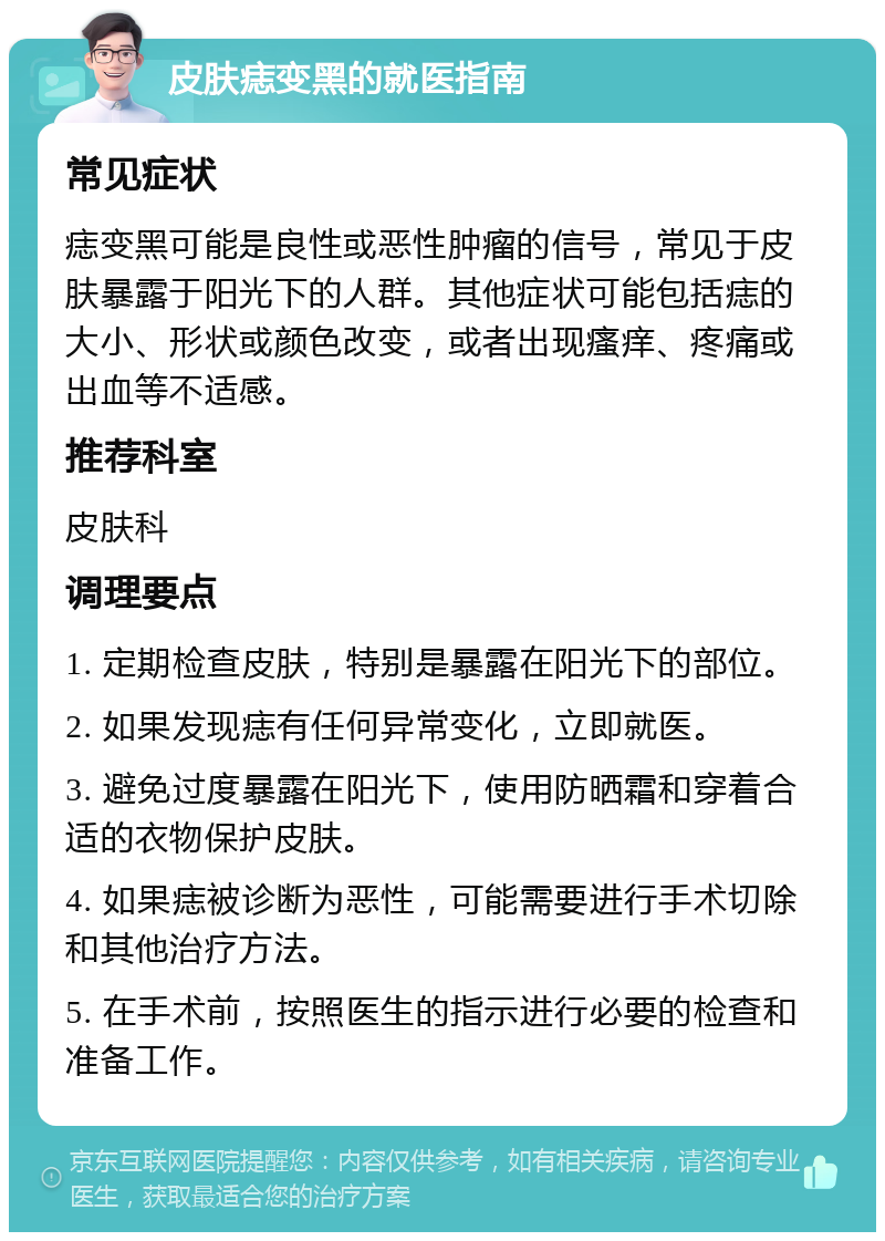 皮肤痣变黑的就医指南 常见症状 痣变黑可能是良性或恶性肿瘤的信号，常见于皮肤暴露于阳光下的人群。其他症状可能包括痣的大小、形状或颜色改变，或者出现瘙痒、疼痛或出血等不适感。 推荐科室 皮肤科 调理要点 1. 定期检查皮肤，特别是暴露在阳光下的部位。 2. 如果发现痣有任何异常变化，立即就医。 3. 避免过度暴露在阳光下，使用防晒霜和穿着合适的衣物保护皮肤。 4. 如果痣被诊断为恶性，可能需要进行手术切除和其他治疗方法。 5. 在手术前，按照医生的指示进行必要的检查和准备工作。