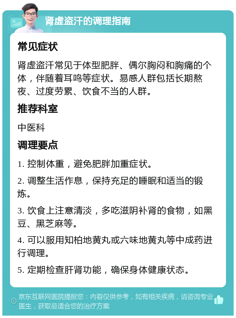 肾虚盗汗的调理指南 常见症状 肾虚盗汗常见于体型肥胖、偶尔胸闷和胸痛的个体，伴随着耳鸣等症状。易感人群包括长期熬夜、过度劳累、饮食不当的人群。 推荐科室 中医科 调理要点 1. 控制体重，避免肥胖加重症状。 2. 调整生活作息，保持充足的睡眠和适当的锻炼。 3. 饮食上注意清淡，多吃滋阴补肾的食物，如黑豆、黑芝麻等。 4. 可以服用知柏地黄丸或六味地黄丸等中成药进行调理。 5. 定期检查肝肾功能，确保身体健康状态。