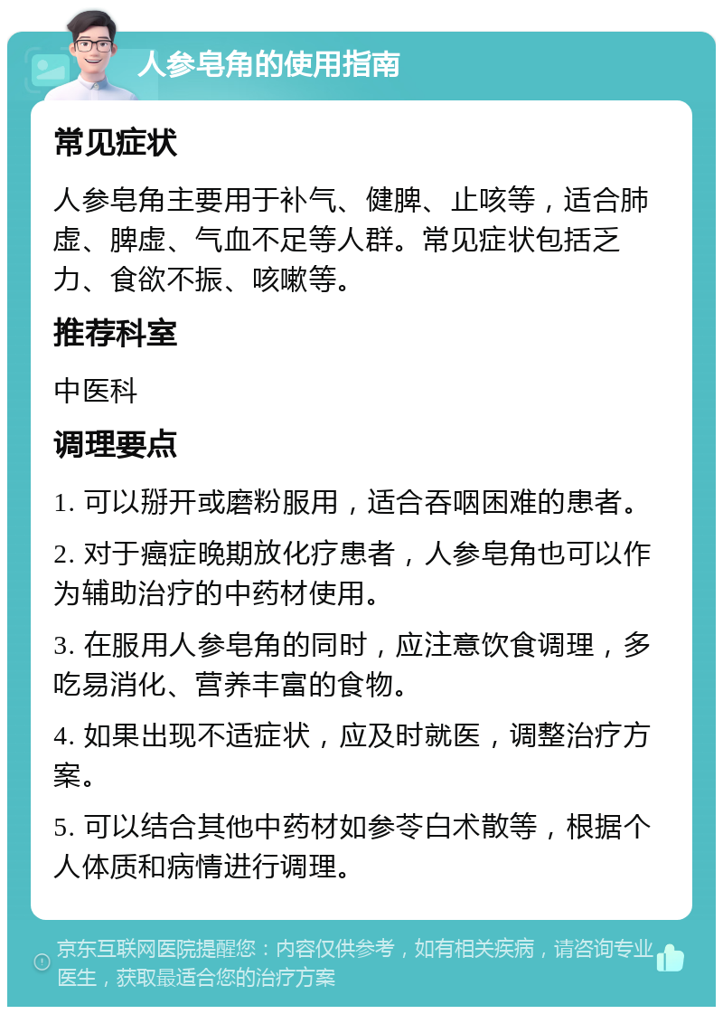 人参皂角的使用指南 常见症状 人参皂角主要用于补气、健脾、止咳等，适合肺虚、脾虚、气血不足等人群。常见症状包括乏力、食欲不振、咳嗽等。 推荐科室 中医科 调理要点 1. 可以掰开或磨粉服用，适合吞咽困难的患者。 2. 对于癌症晚期放化疗患者，人参皂角也可以作为辅助治疗的中药材使用。 3. 在服用人参皂角的同时，应注意饮食调理，多吃易消化、营养丰富的食物。 4. 如果出现不适症状，应及时就医，调整治疗方案。 5. 可以结合其他中药材如参苓白术散等，根据个人体质和病情进行调理。