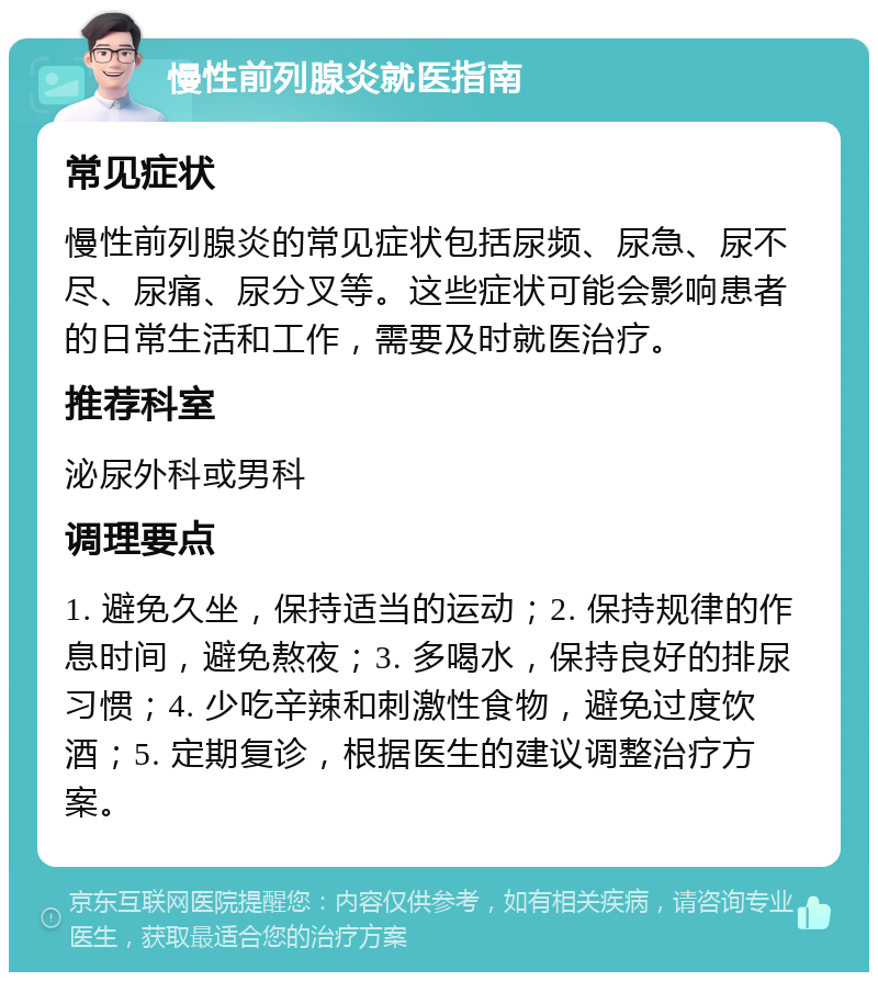 慢性前列腺炎就医指南 常见症状 慢性前列腺炎的常见症状包括尿频、尿急、尿不尽、尿痛、尿分叉等。这些症状可能会影响患者的日常生活和工作，需要及时就医治疗。 推荐科室 泌尿外科或男科 调理要点 1. 避免久坐，保持适当的运动；2. 保持规律的作息时间，避免熬夜；3. 多喝水，保持良好的排尿习惯；4. 少吃辛辣和刺激性食物，避免过度饮酒；5. 定期复诊，根据医生的建议调整治疗方案。