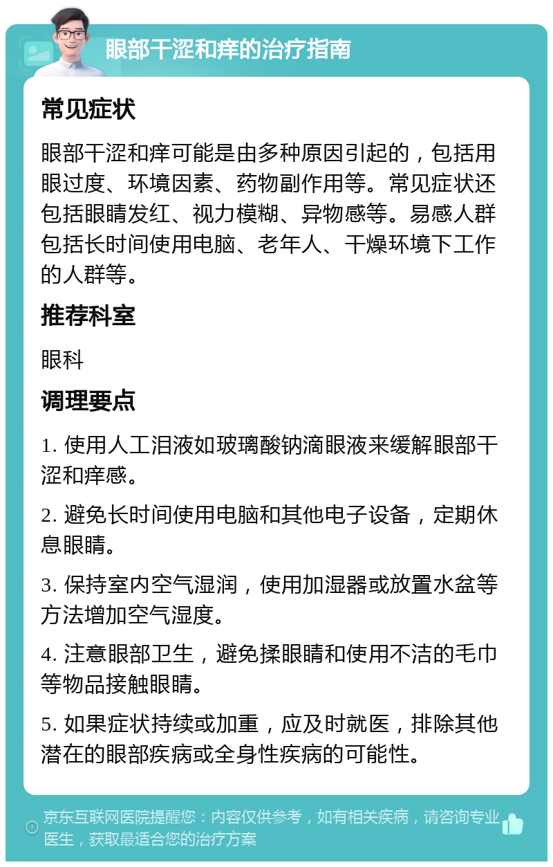 眼部干涩和痒的治疗指南 常见症状 眼部干涩和痒可能是由多种原因引起的，包括用眼过度、环境因素、药物副作用等。常见症状还包括眼睛发红、视力模糊、异物感等。易感人群包括长时间使用电脑、老年人、干燥环境下工作的人群等。 推荐科室 眼科 调理要点 1. 使用人工泪液如玻璃酸钠滴眼液来缓解眼部干涩和痒感。 2. 避免长时间使用电脑和其他电子设备，定期休息眼睛。 3. 保持室内空气湿润，使用加湿器或放置水盆等方法增加空气湿度。 4. 注意眼部卫生，避免揉眼睛和使用不洁的毛巾等物品接触眼睛。 5. 如果症状持续或加重，应及时就医，排除其他潜在的眼部疾病或全身性疾病的可能性。