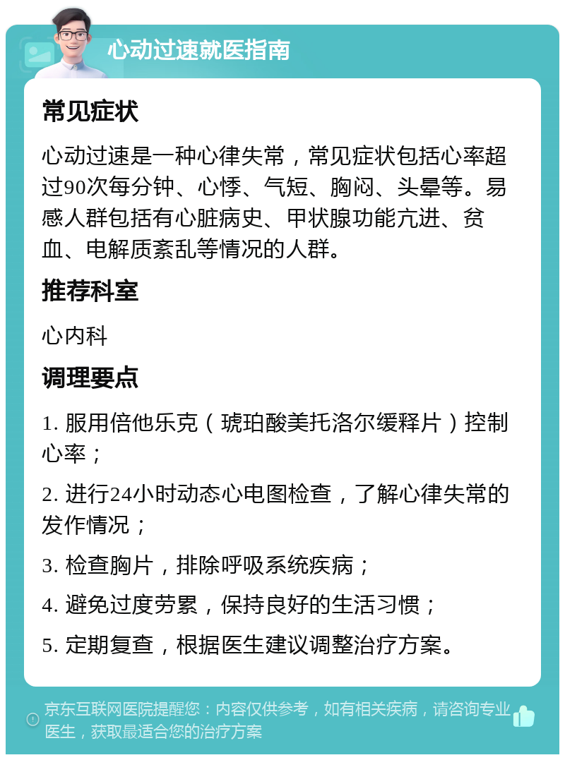 心动过速就医指南 常见症状 心动过速是一种心律失常，常见症状包括心率超过90次每分钟、心悸、气短、胸闷、头晕等。易感人群包括有心脏病史、甲状腺功能亢进、贫血、电解质紊乱等情况的人群。 推荐科室 心内科 调理要点 1. 服用倍他乐克（琥珀酸美托洛尔缓释片）控制心率； 2. 进行24小时动态心电图检查，了解心律失常的发作情况； 3. 检查胸片，排除呼吸系统疾病； 4. 避免过度劳累，保持良好的生活习惯； 5. 定期复查，根据医生建议调整治疗方案。