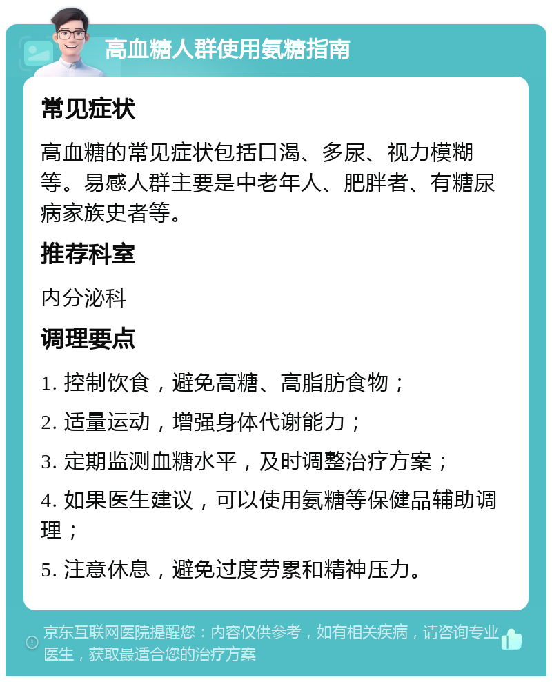 高血糖人群使用氨糖指南 常见症状 高血糖的常见症状包括口渴、多尿、视力模糊等。易感人群主要是中老年人、肥胖者、有糖尿病家族史者等。 推荐科室 内分泌科 调理要点 1. 控制饮食，避免高糖、高脂肪食物； 2. 适量运动，增强身体代谢能力； 3. 定期监测血糖水平，及时调整治疗方案； 4. 如果医生建议，可以使用氨糖等保健品辅助调理； 5. 注意休息，避免过度劳累和精神压力。