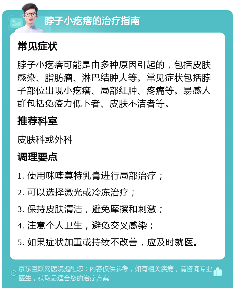 脖子小疙瘩的治疗指南 常见症状 脖子小疙瘩可能是由多种原因引起的，包括皮肤感染、脂肪瘤、淋巴结肿大等。常见症状包括脖子部位出现小疙瘩、局部红肿、疼痛等。易感人群包括免疫力低下者、皮肤不洁者等。 推荐科室 皮肤科或外科 调理要点 1. 使用咪喹莫特乳膏进行局部治疗； 2. 可以选择激光或冷冻治疗； 3. 保持皮肤清洁，避免摩擦和刺激； 4. 注意个人卫生，避免交叉感染； 5. 如果症状加重或持续不改善，应及时就医。