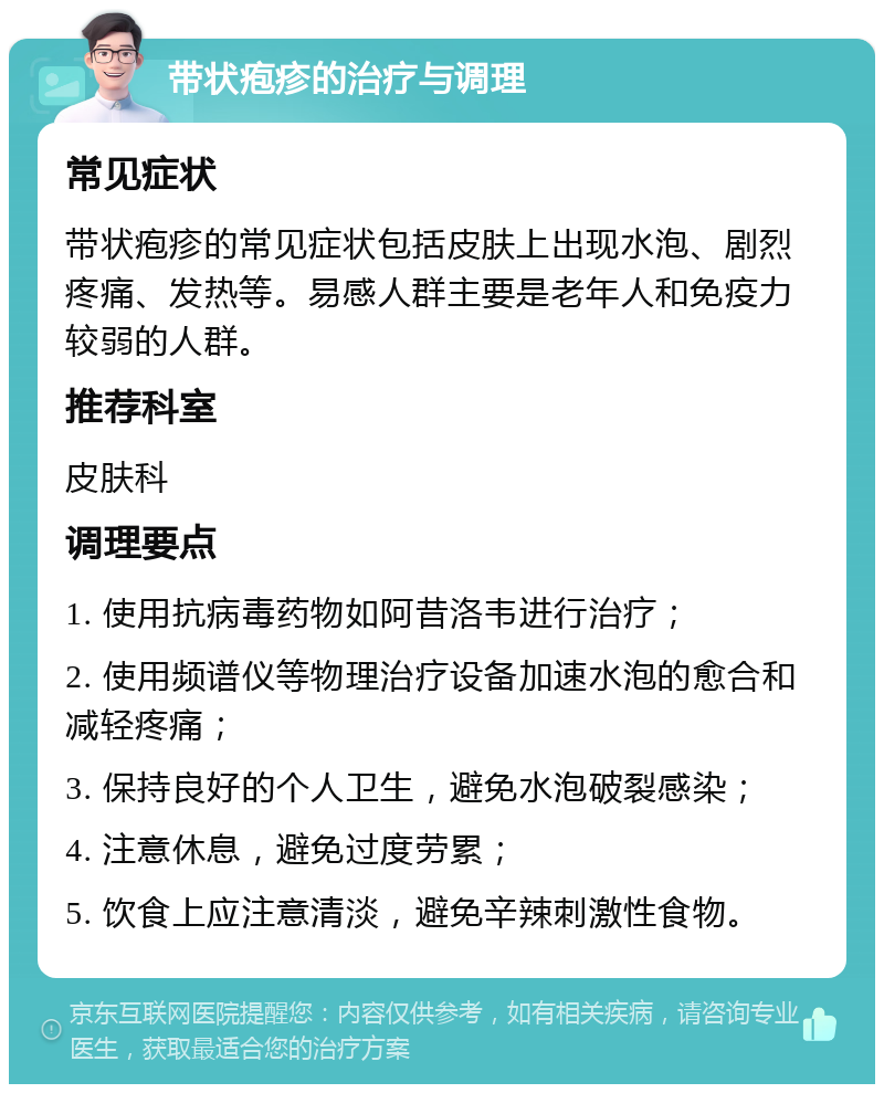 带状疱疹的治疗与调理 常见症状 带状疱疹的常见症状包括皮肤上出现水泡、剧烈疼痛、发热等。易感人群主要是老年人和免疫力较弱的人群。 推荐科室 皮肤科 调理要点 1. 使用抗病毒药物如阿昔洛韦进行治疗； 2. 使用频谱仪等物理治疗设备加速水泡的愈合和减轻疼痛； 3. 保持良好的个人卫生，避免水泡破裂感染； 4. 注意休息，避免过度劳累； 5. 饮食上应注意清淡，避免辛辣刺激性食物。