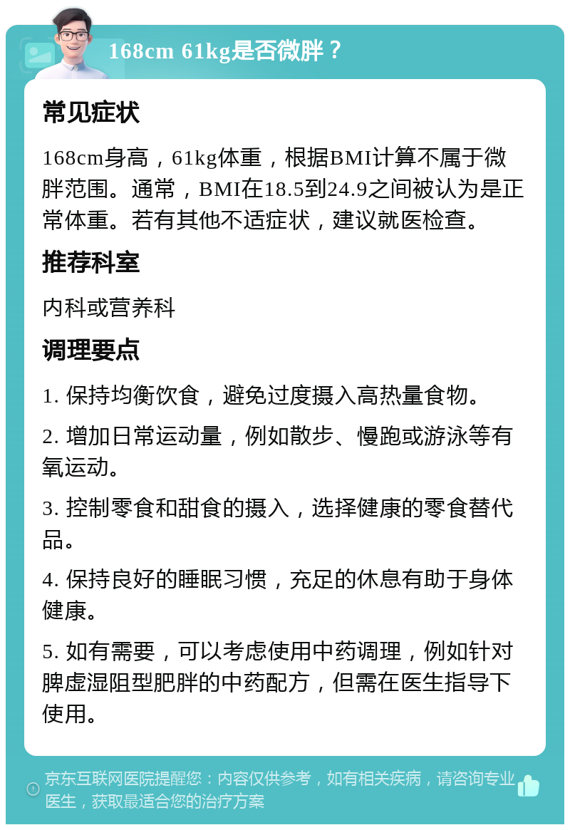 168cm 61kg是否微胖？ 常见症状 168cm身高，61kg体重，根据BMI计算不属于微胖范围。通常，BMI在18.5到24.9之间被认为是正常体重。若有其他不适症状，建议就医检查。 推荐科室 内科或营养科 调理要点 1. 保持均衡饮食，避免过度摄入高热量食物。 2. 增加日常运动量，例如散步、慢跑或游泳等有氧运动。 3. 控制零食和甜食的摄入，选择健康的零食替代品。 4. 保持良好的睡眠习惯，充足的休息有助于身体健康。 5. 如有需要，可以考虑使用中药调理，例如针对脾虚湿阻型肥胖的中药配方，但需在医生指导下使用。