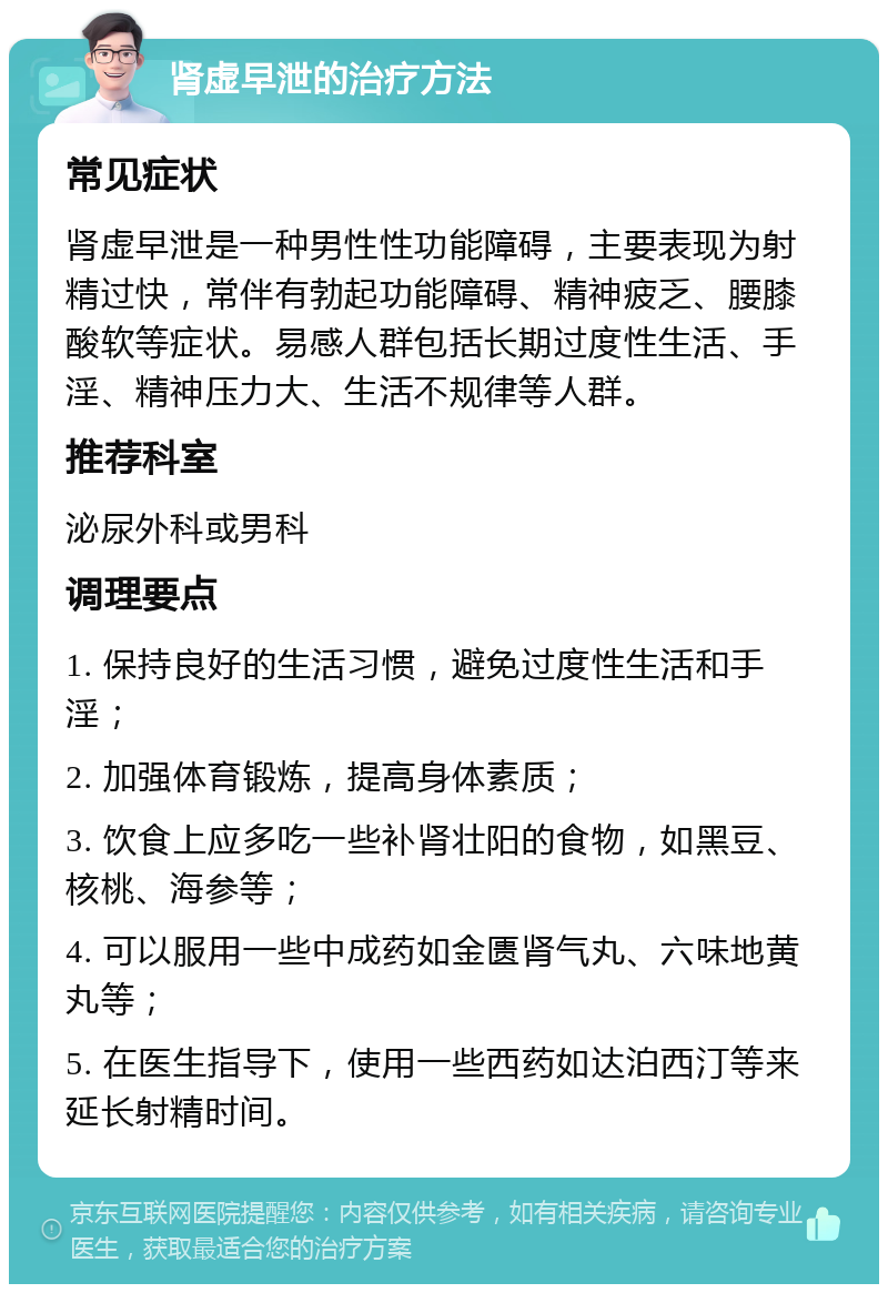 肾虚早泄的治疗方法 常见症状 肾虚早泄是一种男性性功能障碍，主要表现为射精过快，常伴有勃起功能障碍、精神疲乏、腰膝酸软等症状。易感人群包括长期过度性生活、手淫、精神压力大、生活不规律等人群。 推荐科室 泌尿外科或男科 调理要点 1. 保持良好的生活习惯，避免过度性生活和手淫； 2. 加强体育锻炼，提高身体素质； 3. 饮食上应多吃一些补肾壮阳的食物，如黑豆、核桃、海参等； 4. 可以服用一些中成药如金匮肾气丸、六味地黄丸等； 5. 在医生指导下，使用一些西药如达泊西汀等来延长射精时间。