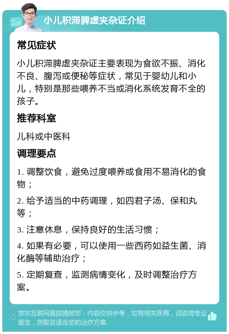 小儿积滞脾虚夹杂证介绍 常见症状 小儿积滞脾虚夹杂证主要表现为食欲不振、消化不良、腹泻或便秘等症状，常见于婴幼儿和小儿，特别是那些喂养不当或消化系统发育不全的孩子。 推荐科室 儿科或中医科 调理要点 1. 调整饮食，避免过度喂养或食用不易消化的食物； 2. 给予适当的中药调理，如四君子汤、保和丸等； 3. 注意休息，保持良好的生活习惯； 4. 如果有必要，可以使用一些西药如益生菌、消化酶等辅助治疗； 5. 定期复查，监测病情变化，及时调整治疗方案。