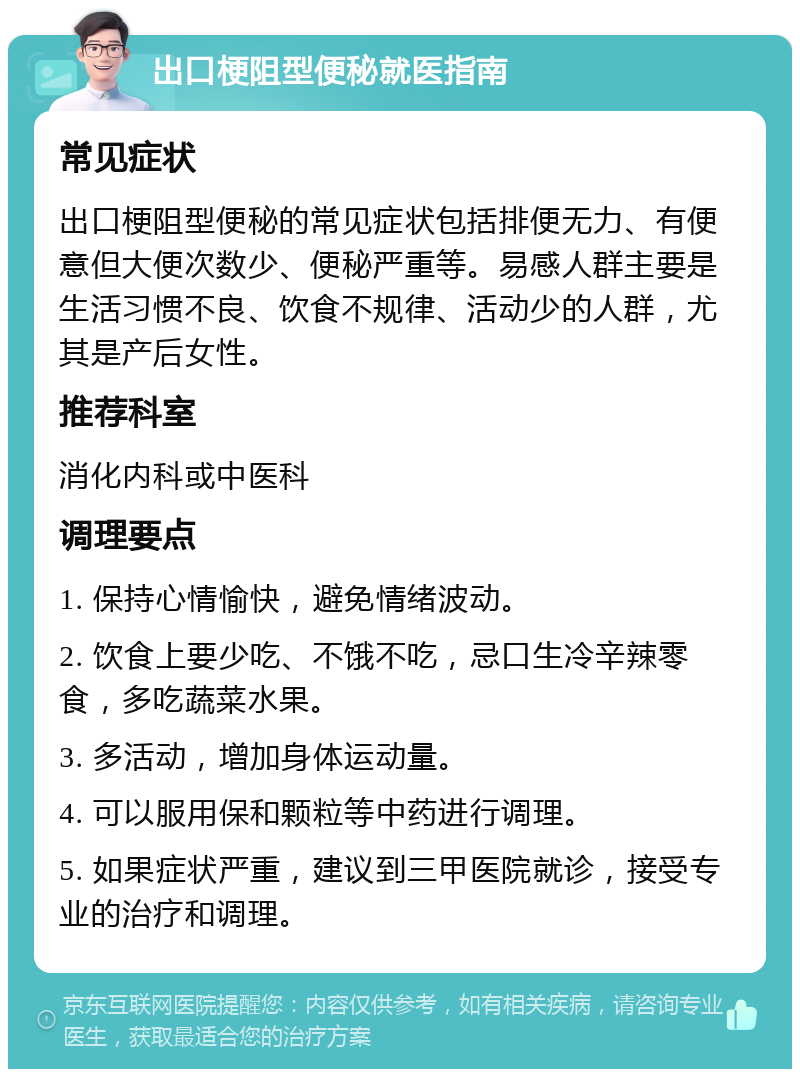 出口梗阻型便秘就医指南 常见症状 出口梗阻型便秘的常见症状包括排便无力、有便意但大便次数少、便秘严重等。易感人群主要是生活习惯不良、饮食不规律、活动少的人群，尤其是产后女性。 推荐科室 消化内科或中医科 调理要点 1. 保持心情愉快，避免情绪波动。 2. 饮食上要少吃、不饿不吃，忌口生冷辛辣零食，多吃蔬菜水果。 3. 多活动，增加身体运动量。 4. 可以服用保和颗粒等中药进行调理。 5. 如果症状严重，建议到三甲医院就诊，接受专业的治疗和调理。