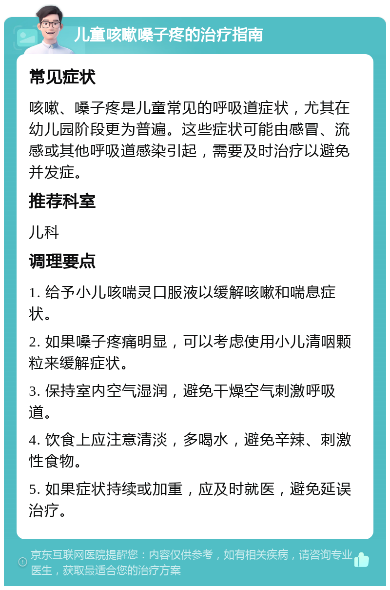 儿童咳嗽嗓子疼的治疗指南 常见症状 咳嗽、嗓子疼是儿童常见的呼吸道症状，尤其在幼儿园阶段更为普遍。这些症状可能由感冒、流感或其他呼吸道感染引起，需要及时治疗以避免并发症。 推荐科室 儿科 调理要点 1. 给予小儿咳喘灵口服液以缓解咳嗽和喘息症状。 2. 如果嗓子疼痛明显，可以考虑使用小儿清咽颗粒来缓解症状。 3. 保持室内空气湿润，避免干燥空气刺激呼吸道。 4. 饮食上应注意清淡，多喝水，避免辛辣、刺激性食物。 5. 如果症状持续或加重，应及时就医，避免延误治疗。