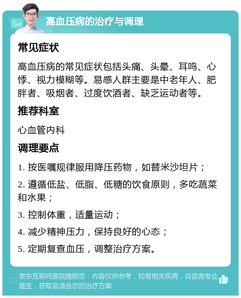 高血压病的治疗与调理 常见症状 高血压病的常见症状包括头痛、头晕、耳鸣、心悸、视力模糊等。易感人群主要是中老年人、肥胖者、吸烟者、过度饮酒者、缺乏运动者等。 推荐科室 心血管内科 调理要点 1. 按医嘱规律服用降压药物，如替米沙坦片； 2. 遵循低盐、低脂、低糖的饮食原则，多吃蔬菜和水果； 3. 控制体重，适量运动； 4. 减少精神压力，保持良好的心态； 5. 定期复查血压，调整治疗方案。