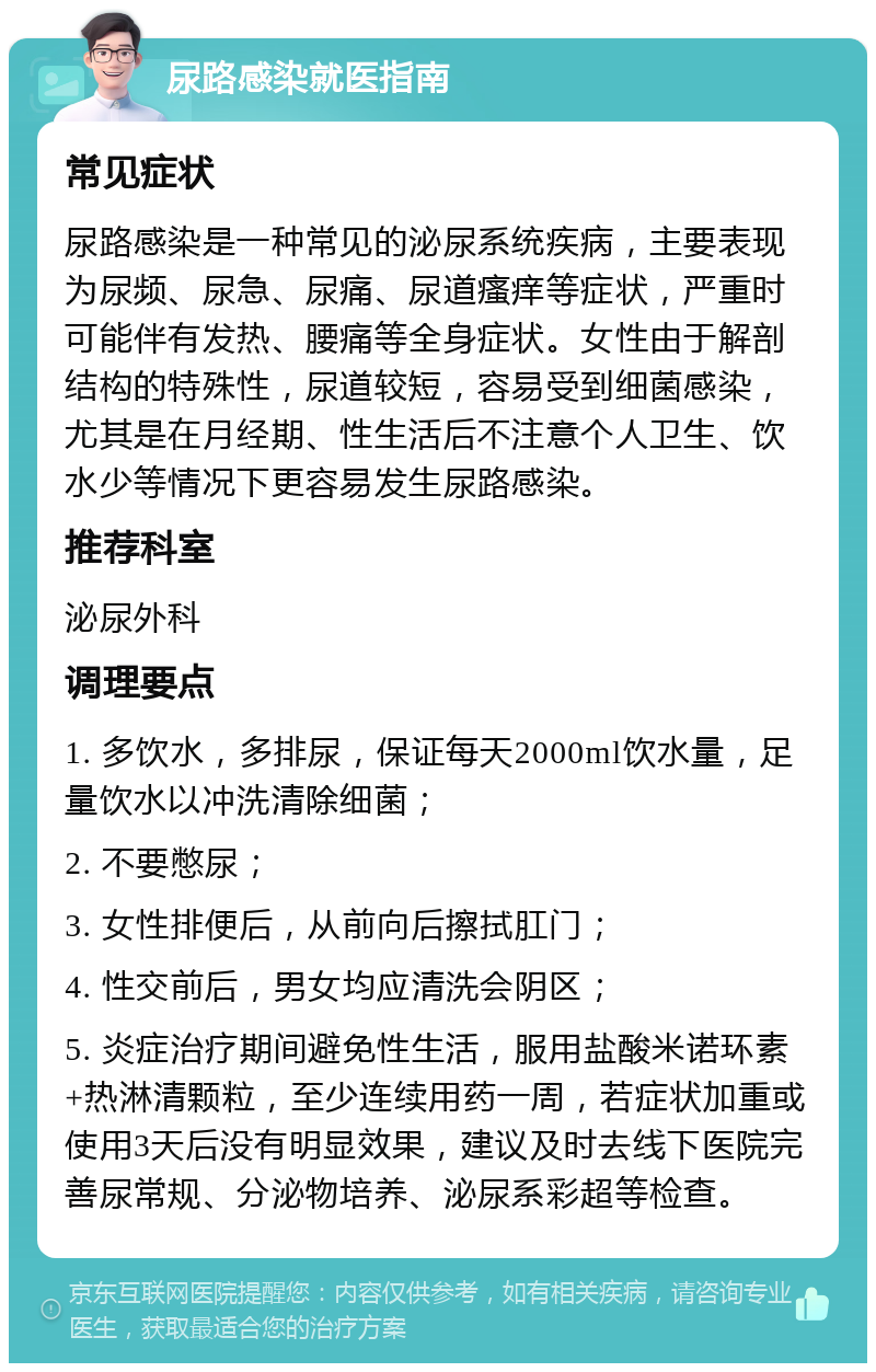 尿路感染就医指南 常见症状 尿路感染是一种常见的泌尿系统疾病，主要表现为尿频、尿急、尿痛、尿道瘙痒等症状，严重时可能伴有发热、腰痛等全身症状。女性由于解剖结构的特殊性，尿道较短，容易受到细菌感染，尤其是在月经期、性生活后不注意个人卫生、饮水少等情况下更容易发生尿路感染。 推荐科室 泌尿外科 调理要点 1. 多饮水，多排尿，保证每天2000ml饮水量，足量饮水以冲洗清除细菌； 2. 不要憋尿； 3. 女性排便后，从前向后擦拭肛门； 4. 性交前后，男女均应清洗会阴区； 5. 炎症治疗期间避免性生活，服用盐酸米诺环素+热淋清颗粒，至少连续用药一周，若症状加重或使用3天后没有明显效果，建议及时去线下医院完善尿常规、分泌物培养、泌尿系彩超等检查。