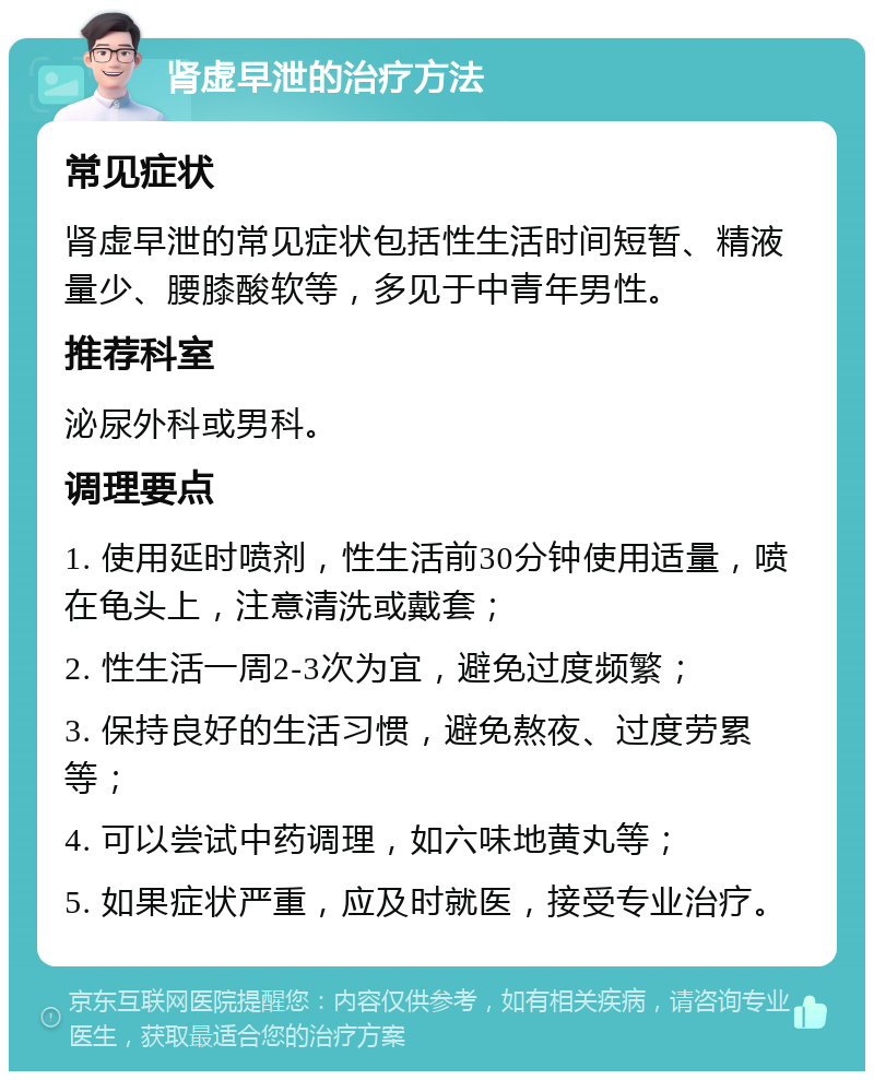 肾虚早泄的治疗方法 常见症状 肾虚早泄的常见症状包括性生活时间短暂、精液量少、腰膝酸软等，多见于中青年男性。 推荐科室 泌尿外科或男科。 调理要点 1. 使用延时喷剂，性生活前30分钟使用适量，喷在龟头上，注意清洗或戴套； 2. 性生活一周2-3次为宜，避免过度频繁； 3. 保持良好的生活习惯，避免熬夜、过度劳累等； 4. 可以尝试中药调理，如六味地黄丸等； 5. 如果症状严重，应及时就医，接受专业治疗。