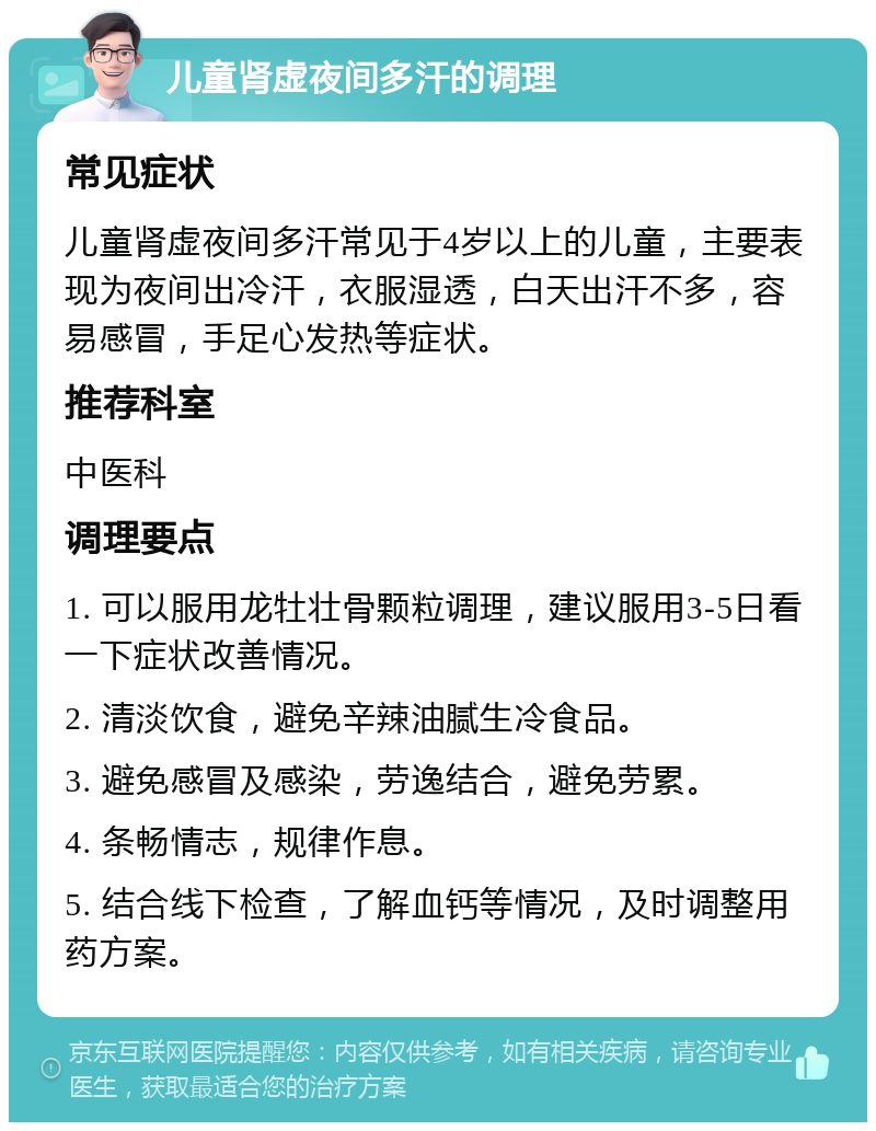 儿童肾虚夜间多汗的调理 常见症状 儿童肾虚夜间多汗常见于4岁以上的儿童，主要表现为夜间出冷汗，衣服湿透，白天出汗不多，容易感冒，手足心发热等症状。 推荐科室 中医科 调理要点 1. 可以服用龙牡壮骨颗粒调理，建议服用3-5日看一下症状改善情况。 2. 清淡饮食，避免辛辣油腻生冷食品。 3. 避免感冒及感染，劳逸结合，避免劳累。 4. 条畅情志，规律作息。 5. 结合线下检查，了解血钙等情况，及时调整用药方案。