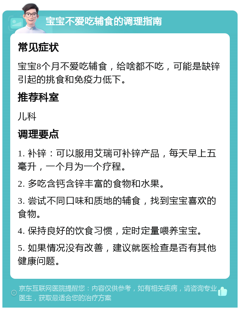 宝宝不爱吃辅食的调理指南 常见症状 宝宝8个月不爱吃辅食，给啥都不吃，可能是缺锌引起的挑食和免疫力低下。 推荐科室 儿科 调理要点 1. 补锌：可以服用艾瑞可补锌产品，每天早上五毫升，一个月为一个疗程。 2. 多吃含钙含锌丰富的食物和水果。 3. 尝试不同口味和质地的辅食，找到宝宝喜欢的食物。 4. 保持良好的饮食习惯，定时定量喂养宝宝。 5. 如果情况没有改善，建议就医检查是否有其他健康问题。