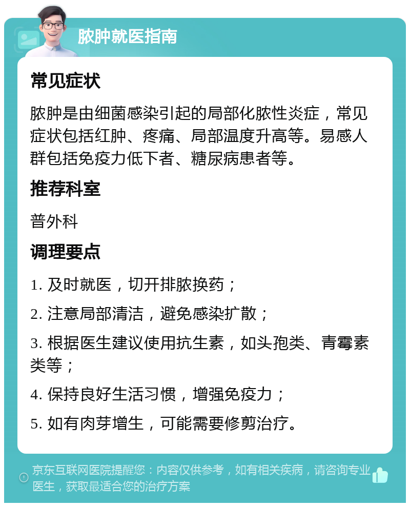 脓肿就医指南 常见症状 脓肿是由细菌感染引起的局部化脓性炎症，常见症状包括红肿、疼痛、局部温度升高等。易感人群包括免疫力低下者、糖尿病患者等。 推荐科室 普外科 调理要点 1. 及时就医，切开排脓换药； 2. 注意局部清洁，避免感染扩散； 3. 根据医生建议使用抗生素，如头孢类、青霉素类等； 4. 保持良好生活习惯，增强免疫力； 5. 如有肉芽增生，可能需要修剪治疗。