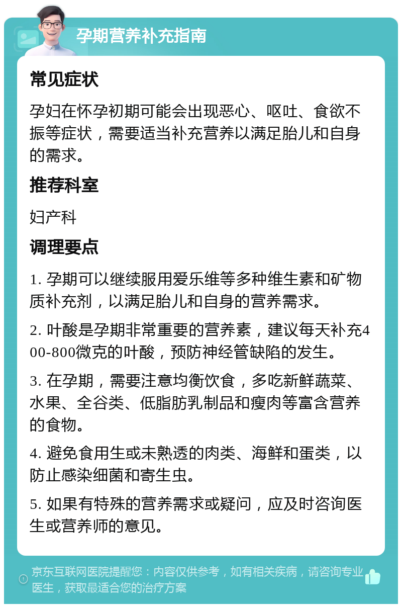 孕期营养补充指南 常见症状 孕妇在怀孕初期可能会出现恶心、呕吐、食欲不振等症状，需要适当补充营养以满足胎儿和自身的需求。 推荐科室 妇产科 调理要点 1. 孕期可以继续服用爱乐维等多种维生素和矿物质补充剂，以满足胎儿和自身的营养需求。 2. 叶酸是孕期非常重要的营养素，建议每天补充400-800微克的叶酸，预防神经管缺陷的发生。 3. 在孕期，需要注意均衡饮食，多吃新鲜蔬菜、水果、全谷类、低脂肪乳制品和瘦肉等富含营养的食物。 4. 避免食用生或未熟透的肉类、海鲜和蛋类，以防止感染细菌和寄生虫。 5. 如果有特殊的营养需求或疑问，应及时咨询医生或营养师的意见。