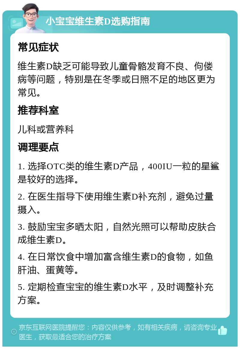 小宝宝维生素D选购指南 常见症状 维生素D缺乏可能导致儿童骨骼发育不良、佝偻病等问题，特别是在冬季或日照不足的地区更为常见。 推荐科室 儿科或营养科 调理要点 1. 选择OTC类的维生素D产品，400IU一粒的星鲨是较好的选择。 2. 在医生指导下使用维生素D补充剂，避免过量摄入。 3. 鼓励宝宝多晒太阳，自然光照可以帮助皮肤合成维生素D。 4. 在日常饮食中增加富含维生素D的食物，如鱼肝油、蛋黄等。 5. 定期检查宝宝的维生素D水平，及时调整补充方案。