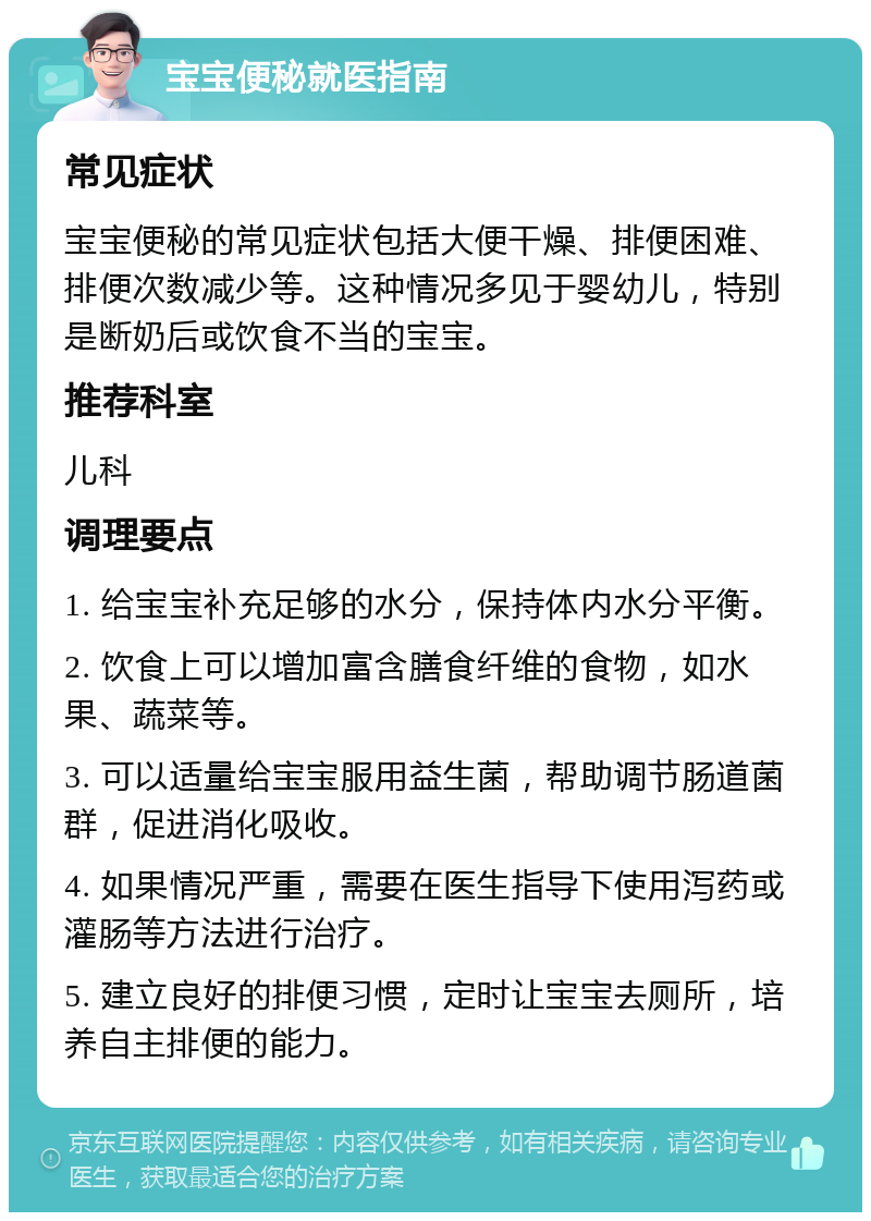 宝宝便秘就医指南 常见症状 宝宝便秘的常见症状包括大便干燥、排便困难、排便次数减少等。这种情况多见于婴幼儿，特别是断奶后或饮食不当的宝宝。 推荐科室 儿科 调理要点 1. 给宝宝补充足够的水分，保持体内水分平衡。 2. 饮食上可以增加富含膳食纤维的食物，如水果、蔬菜等。 3. 可以适量给宝宝服用益生菌，帮助调节肠道菌群，促进消化吸收。 4. 如果情况严重，需要在医生指导下使用泻药或灌肠等方法进行治疗。 5. 建立良好的排便习惯，定时让宝宝去厕所，培养自主排便的能力。