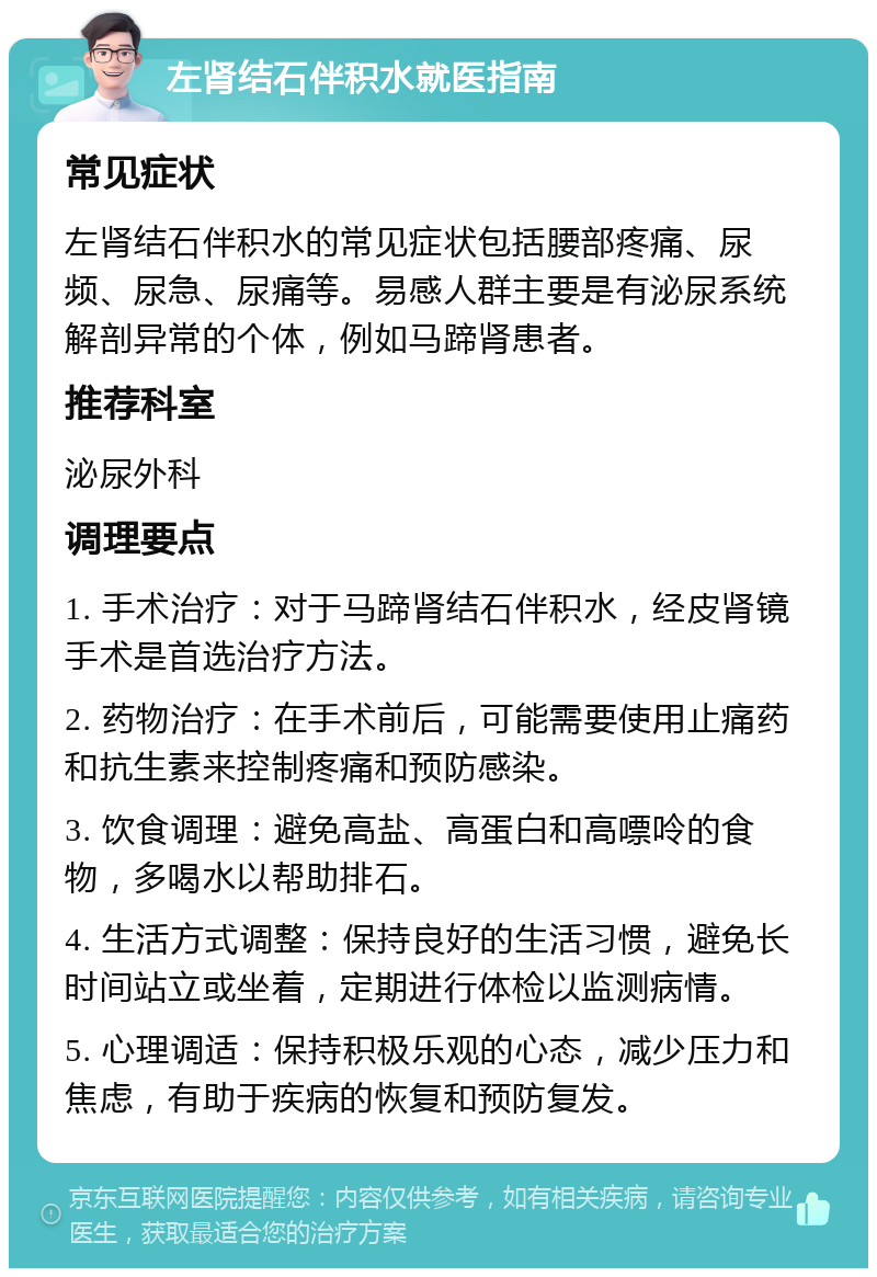 左肾结石伴积水就医指南 常见症状 左肾结石伴积水的常见症状包括腰部疼痛、尿频、尿急、尿痛等。易感人群主要是有泌尿系统解剖异常的个体，例如马蹄肾患者。 推荐科室 泌尿外科 调理要点 1. 手术治疗：对于马蹄肾结石伴积水，经皮肾镜手术是首选治疗方法。 2. 药物治疗：在手术前后，可能需要使用止痛药和抗生素来控制疼痛和预防感染。 3. 饮食调理：避免高盐、高蛋白和高嘌呤的食物，多喝水以帮助排石。 4. 生活方式调整：保持良好的生活习惯，避免长时间站立或坐着，定期进行体检以监测病情。 5. 心理调适：保持积极乐观的心态，减少压力和焦虑，有助于疾病的恢复和预防复发。