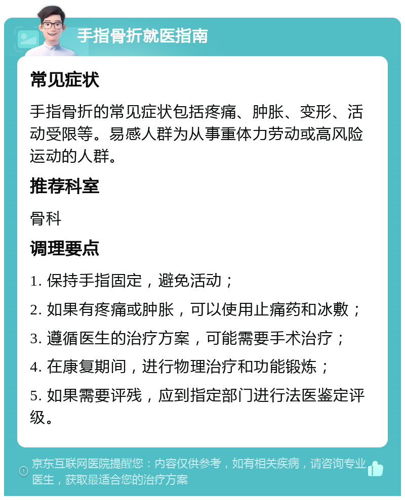 手指骨折就医指南 常见症状 手指骨折的常见症状包括疼痛、肿胀、变形、活动受限等。易感人群为从事重体力劳动或高风险运动的人群。 推荐科室 骨科 调理要点 1. 保持手指固定，避免活动； 2. 如果有疼痛或肿胀，可以使用止痛药和冰敷； 3. 遵循医生的治疗方案，可能需要手术治疗； 4. 在康复期间，进行物理治疗和功能锻炼； 5. 如果需要评残，应到指定部门进行法医鉴定评级。