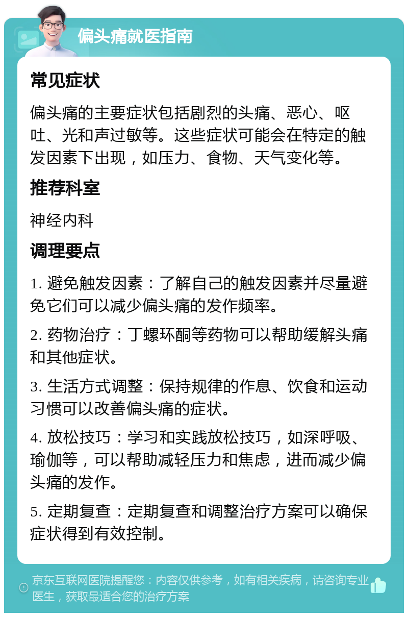 偏头痛就医指南 常见症状 偏头痛的主要症状包括剧烈的头痛、恶心、呕吐、光和声过敏等。这些症状可能会在特定的触发因素下出现，如压力、食物、天气变化等。 推荐科室 神经内科 调理要点 1. 避免触发因素：了解自己的触发因素并尽量避免它们可以减少偏头痛的发作频率。 2. 药物治疗：丁螺环酮等药物可以帮助缓解头痛和其他症状。 3. 生活方式调整：保持规律的作息、饮食和运动习惯可以改善偏头痛的症状。 4. 放松技巧：学习和实践放松技巧，如深呼吸、瑜伽等，可以帮助减轻压力和焦虑，进而减少偏头痛的发作。 5. 定期复查：定期复查和调整治疗方案可以确保症状得到有效控制。