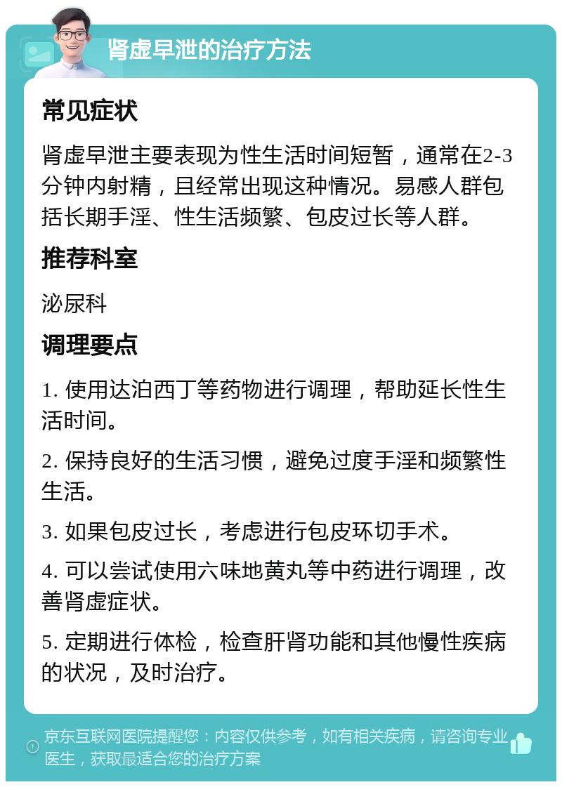 肾虚早泄的治疗方法 常见症状 肾虚早泄主要表现为性生活时间短暂，通常在2-3分钟内射精，且经常出现这种情况。易感人群包括长期手淫、性生活频繁、包皮过长等人群。 推荐科室 泌尿科 调理要点 1. 使用达泊西丁等药物进行调理，帮助延长性生活时间。 2. 保持良好的生活习惯，避免过度手淫和频繁性生活。 3. 如果包皮过长，考虑进行包皮环切手术。 4. 可以尝试使用六味地黄丸等中药进行调理，改善肾虚症状。 5. 定期进行体检，检查肝肾功能和其他慢性疾病的状况，及时治疗。