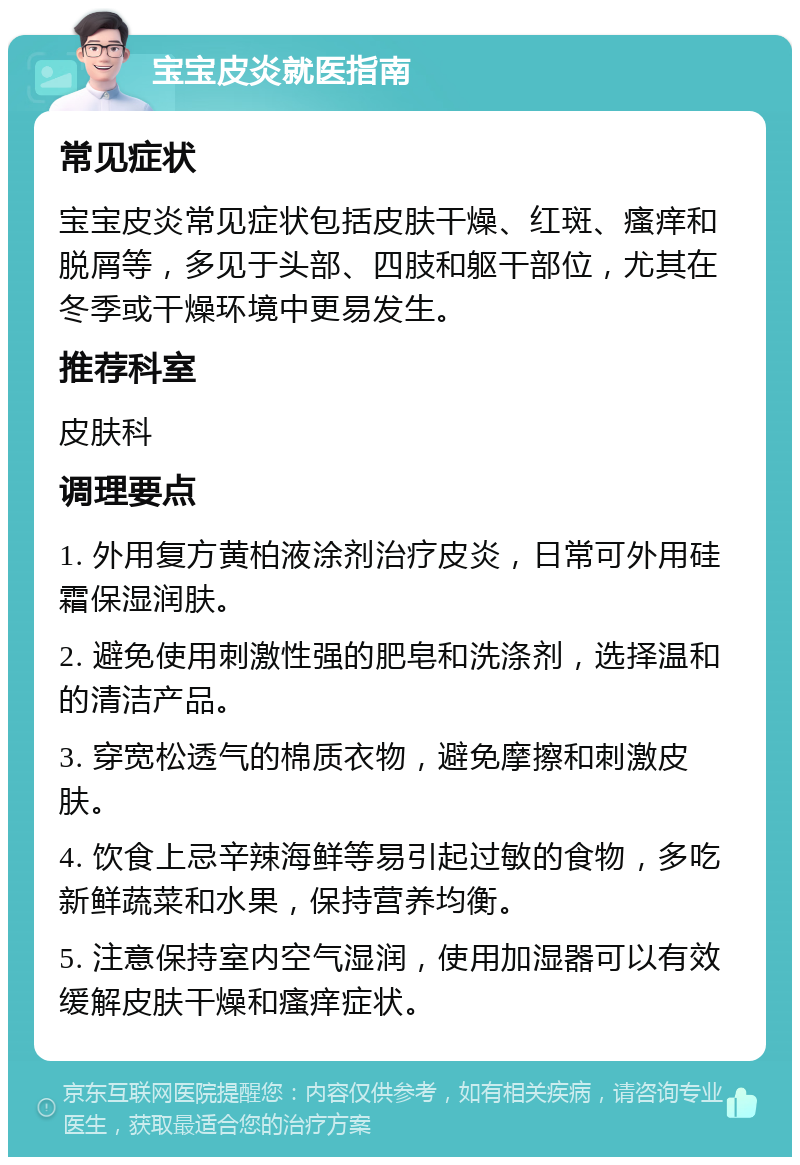 宝宝皮炎就医指南 常见症状 宝宝皮炎常见症状包括皮肤干燥、红斑、瘙痒和脱屑等，多见于头部、四肢和躯干部位，尤其在冬季或干燥环境中更易发生。 推荐科室 皮肤科 调理要点 1. 外用复方黄柏液涂剂治疗皮炎，日常可外用硅霜保湿润肤。 2. 避免使用刺激性强的肥皂和洗涤剂，选择温和的清洁产品。 3. 穿宽松透气的棉质衣物，避免摩擦和刺激皮肤。 4. 饮食上忌辛辣海鲜等易引起过敏的食物，多吃新鲜蔬菜和水果，保持营养均衡。 5. 注意保持室内空气湿润，使用加湿器可以有效缓解皮肤干燥和瘙痒症状。