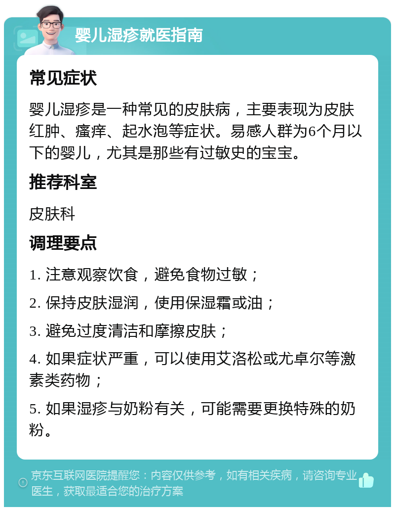 婴儿湿疹就医指南 常见症状 婴儿湿疹是一种常见的皮肤病，主要表现为皮肤红肿、瘙痒、起水泡等症状。易感人群为6个月以下的婴儿，尤其是那些有过敏史的宝宝。 推荐科室 皮肤科 调理要点 1. 注意观察饮食，避免食物过敏； 2. 保持皮肤湿润，使用保湿霜或油； 3. 避免过度清洁和摩擦皮肤； 4. 如果症状严重，可以使用艾洛松或尤卓尔等激素类药物； 5. 如果湿疹与奶粉有关，可能需要更换特殊的奶粉。