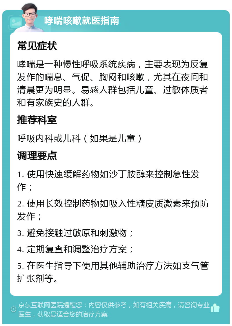 哮喘咳嗽就医指南 常见症状 哮喘是一种慢性呼吸系统疾病，主要表现为反复发作的喘息、气促、胸闷和咳嗽，尤其在夜间和清晨更为明显。易感人群包括儿童、过敏体质者和有家族史的人群。 推荐科室 呼吸内科或儿科（如果是儿童） 调理要点 1. 使用快速缓解药物如沙丁胺醇来控制急性发作； 2. 使用长效控制药物如吸入性糖皮质激素来预防发作； 3. 避免接触过敏原和刺激物； 4. 定期复查和调整治疗方案； 5. 在医生指导下使用其他辅助治疗方法如支气管扩张剂等。