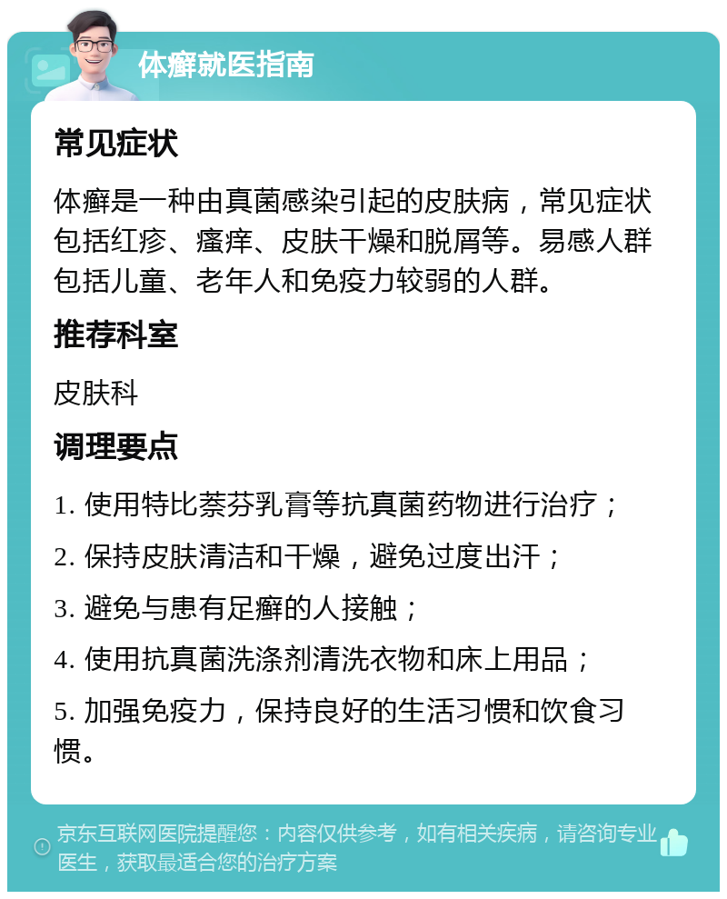 体癣就医指南 常见症状 体癣是一种由真菌感染引起的皮肤病，常见症状包括红疹、瘙痒、皮肤干燥和脱屑等。易感人群包括儿童、老年人和免疫力较弱的人群。 推荐科室 皮肤科 调理要点 1. 使用特比萘芬乳膏等抗真菌药物进行治疗； 2. 保持皮肤清洁和干燥，避免过度出汗； 3. 避免与患有足癣的人接触； 4. 使用抗真菌洗涤剂清洗衣物和床上用品； 5. 加强免疫力，保持良好的生活习惯和饮食习惯。