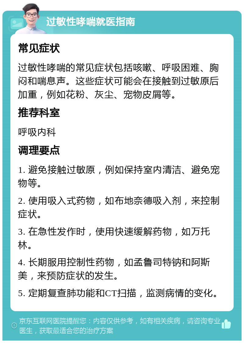 过敏性哮喘就医指南 常见症状 过敏性哮喘的常见症状包括咳嗽、呼吸困难、胸闷和喘息声。这些症状可能会在接触到过敏原后加重，例如花粉、灰尘、宠物皮屑等。 推荐科室 呼吸内科 调理要点 1. 避免接触过敏原，例如保持室内清洁、避免宠物等。 2. 使用吸入式药物，如布地奈德吸入剂，来控制症状。 3. 在急性发作时，使用快速缓解药物，如万托林。 4. 长期服用控制性药物，如孟鲁司特钠和阿斯美，来预防症状的发生。 5. 定期复查肺功能和CT扫描，监测病情的变化。