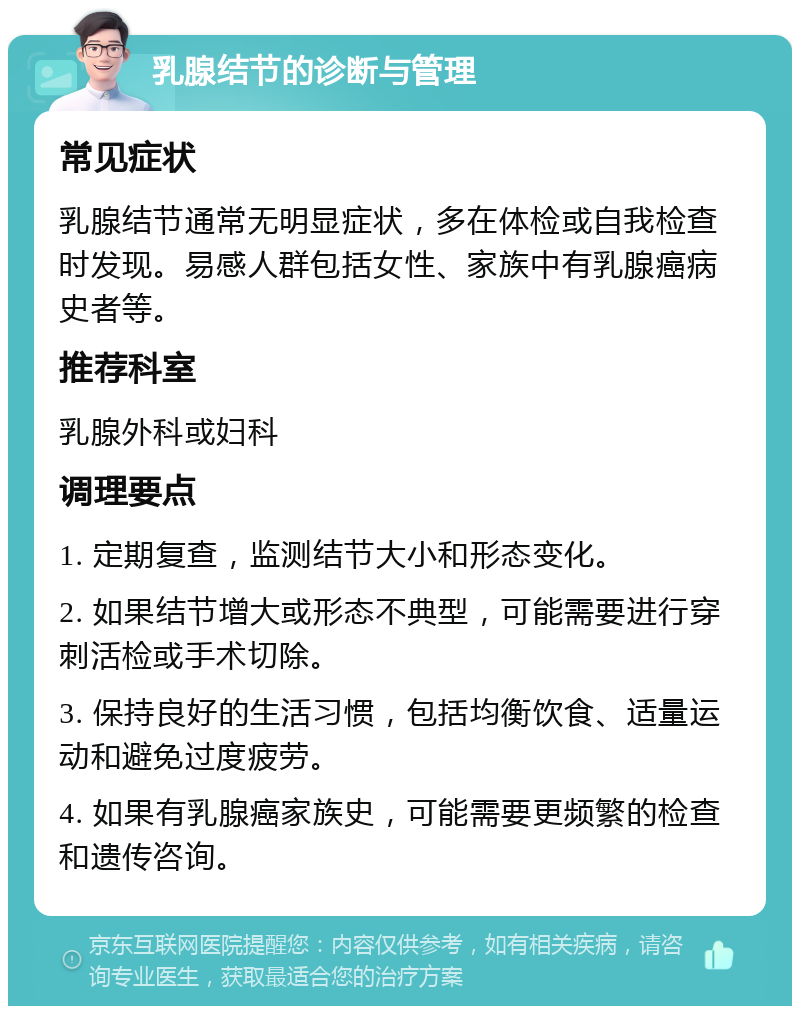 乳腺结节的诊断与管理 常见症状 乳腺结节通常无明显症状，多在体检或自我检查时发现。易感人群包括女性、家族中有乳腺癌病史者等。 推荐科室 乳腺外科或妇科 调理要点 1. 定期复查，监测结节大小和形态变化。 2. 如果结节增大或形态不典型，可能需要进行穿刺活检或手术切除。 3. 保持良好的生活习惯，包括均衡饮食、适量运动和避免过度疲劳。 4. 如果有乳腺癌家族史，可能需要更频繁的检查和遗传咨询。