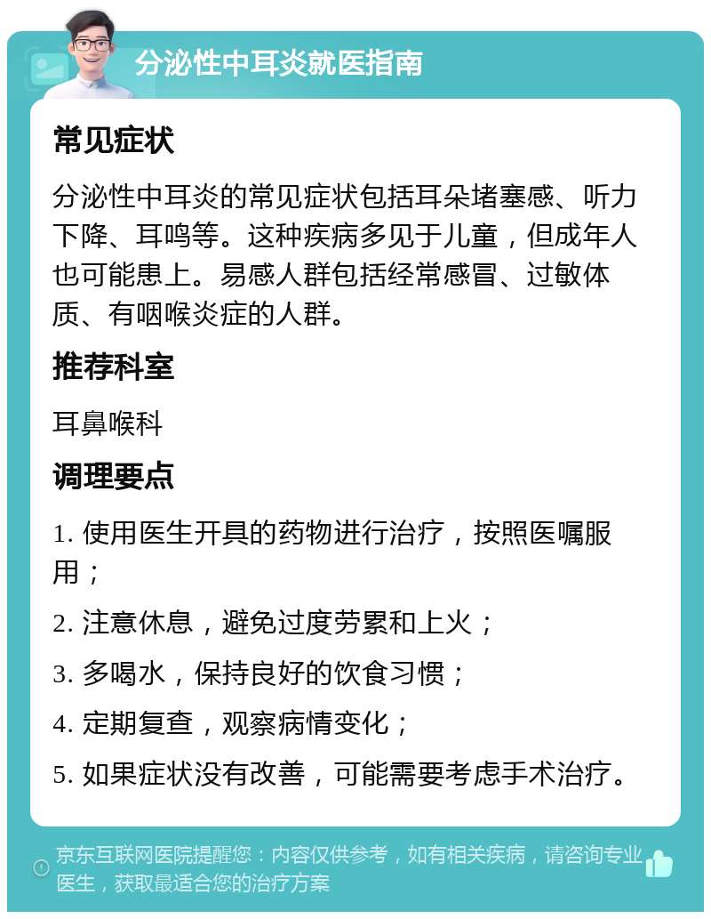 分泌性中耳炎就医指南 常见症状 分泌性中耳炎的常见症状包括耳朵堵塞感、听力下降、耳鸣等。这种疾病多见于儿童，但成年人也可能患上。易感人群包括经常感冒、过敏体质、有咽喉炎症的人群。 推荐科室 耳鼻喉科 调理要点 1. 使用医生开具的药物进行治疗，按照医嘱服用； 2. 注意休息，避免过度劳累和上火； 3. 多喝水，保持良好的饮食习惯； 4. 定期复查，观察病情变化； 5. 如果症状没有改善，可能需要考虑手术治疗。