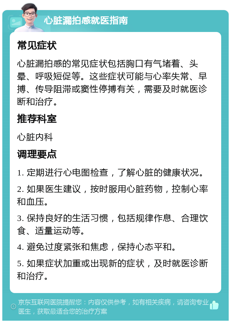 心脏漏拍感就医指南 常见症状 心脏漏拍感的常见症状包括胸口有气堵着、头晕、呼吸短促等。这些症状可能与心率失常、早搏、传导阻滞或窦性停搏有关，需要及时就医诊断和治疗。 推荐科室 心脏内科 调理要点 1. 定期进行心电图检查，了解心脏的健康状况。 2. 如果医生建议，按时服用心脏药物，控制心率和血压。 3. 保持良好的生活习惯，包括规律作息、合理饮食、适量运动等。 4. 避免过度紧张和焦虑，保持心态平和。 5. 如果症状加重或出现新的症状，及时就医诊断和治疗。