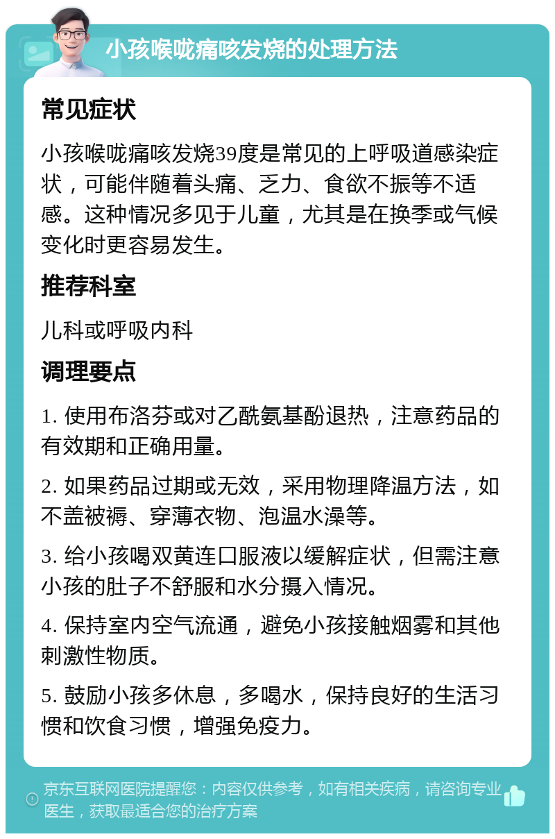 小孩喉咙痛咳发烧的处理方法 常见症状 小孩喉咙痛咳发烧39度是常见的上呼吸道感染症状，可能伴随着头痛、乏力、食欲不振等不适感。这种情况多见于儿童，尤其是在换季或气候变化时更容易发生。 推荐科室 儿科或呼吸内科 调理要点 1. 使用布洛芬或对乙酰氨基酚退热，注意药品的有效期和正确用量。 2. 如果药品过期或无效，采用物理降温方法，如不盖被褥、穿薄衣物、泡温水澡等。 3. 给小孩喝双黄连口服液以缓解症状，但需注意小孩的肚子不舒服和水分摄入情况。 4. 保持室内空气流通，避免小孩接触烟雾和其他刺激性物质。 5. 鼓励小孩多休息，多喝水，保持良好的生活习惯和饮食习惯，增强免疫力。