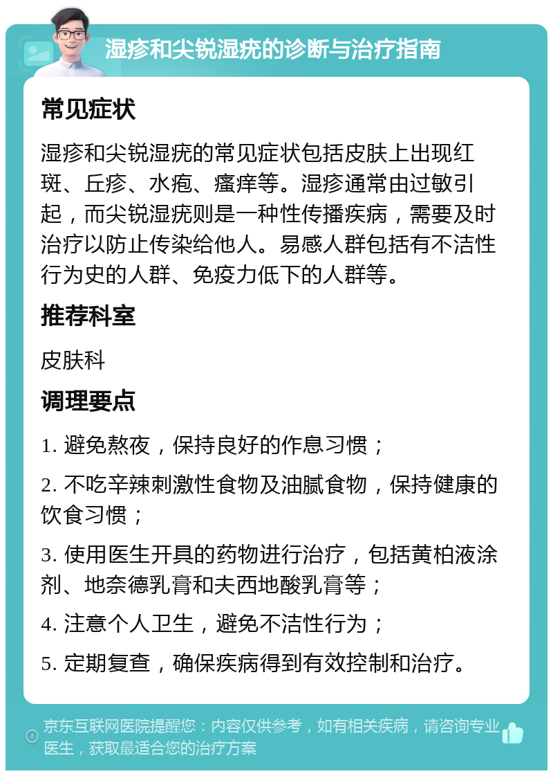 湿疹和尖锐湿疣的诊断与治疗指南 常见症状 湿疹和尖锐湿疣的常见症状包括皮肤上出现红斑、丘疹、水疱、瘙痒等。湿疹通常由过敏引起，而尖锐湿疣则是一种性传播疾病，需要及时治疗以防止传染给他人。易感人群包括有不洁性行为史的人群、免疫力低下的人群等。 推荐科室 皮肤科 调理要点 1. 避免熬夜，保持良好的作息习惯； 2. 不吃辛辣刺激性食物及油腻食物，保持健康的饮食习惯； 3. 使用医生开具的药物进行治疗，包括黄柏液涂剂、地奈德乳膏和夫西地酸乳膏等； 4. 注意个人卫生，避免不洁性行为； 5. 定期复查，确保疾病得到有效控制和治疗。