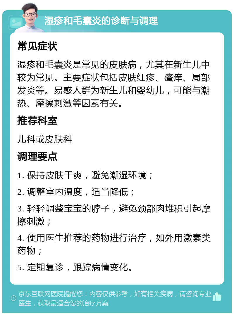 湿疹和毛囊炎的诊断与调理 常见症状 湿疹和毛囊炎是常见的皮肤病，尤其在新生儿中较为常见。主要症状包括皮肤红疹、瘙痒、局部发炎等。易感人群为新生儿和婴幼儿，可能与潮热、摩擦刺激等因素有关。 推荐科室 儿科或皮肤科 调理要点 1. 保持皮肤干爽，避免潮湿环境； 2. 调整室内温度，适当降低； 3. 轻轻调整宝宝的脖子，避免颈部肉堆积引起摩擦刺激； 4. 使用医生推荐的药物进行治疗，如外用激素类药物； 5. 定期复诊，跟踪病情变化。