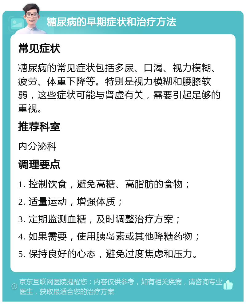 糖尿病的早期症状和治疗方法 常见症状 糖尿病的常见症状包括多尿、口渴、视力模糊、疲劳、体重下降等。特别是视力模糊和腰膝软弱，这些症状可能与肾虚有关，需要引起足够的重视。 推荐科室 内分泌科 调理要点 1. 控制饮食，避免高糖、高脂肪的食物； 2. 适量运动，增强体质； 3. 定期监测血糖，及时调整治疗方案； 4. 如果需要，使用胰岛素或其他降糖药物； 5. 保持良好的心态，避免过度焦虑和压力。