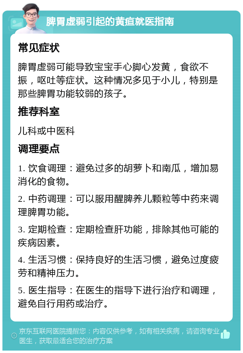 脾胃虚弱引起的黄疸就医指南 常见症状 脾胃虚弱可能导致宝宝手心脚心发黄，食欲不振，呕吐等症状。这种情况多见于小儿，特别是那些脾胃功能较弱的孩子。 推荐科室 儿科或中医科 调理要点 1. 饮食调理：避免过多的胡萝卜和南瓜，增加易消化的食物。 2. 中药调理：可以服用醒脾养儿颗粒等中药来调理脾胃功能。 3. 定期检查：定期检查肝功能，排除其他可能的疾病因素。 4. 生活习惯：保持良好的生活习惯，避免过度疲劳和精神压力。 5. 医生指导：在医生的指导下进行治疗和调理，避免自行用药或治疗。