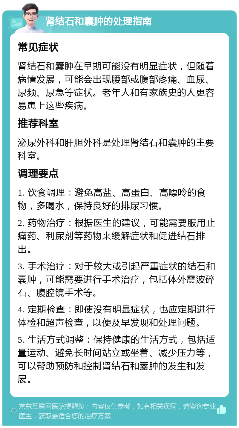 肾结石和囊肿的处理指南 常见症状 肾结石和囊肿在早期可能没有明显症状，但随着病情发展，可能会出现腰部或腹部疼痛、血尿、尿频、尿急等症状。老年人和有家族史的人更容易患上这些疾病。 推荐科室 泌尿外科和肝胆外科是处理肾结石和囊肿的主要科室。 调理要点 1. 饮食调理：避免高盐、高蛋白、高嘌呤的食物，多喝水，保持良好的排尿习惯。 2. 药物治疗：根据医生的建议，可能需要服用止痛药、利尿剂等药物来缓解症状和促进结石排出。 3. 手术治疗：对于较大或引起严重症状的结石和囊肿，可能需要进行手术治疗，包括体外震波碎石、腹腔镜手术等。 4. 定期检查：即使没有明显症状，也应定期进行体检和超声检查，以便及早发现和处理问题。 5. 生活方式调整：保持健康的生活方式，包括适量运动、避免长时间站立或坐着、减少压力等，可以帮助预防和控制肾结石和囊肿的发生和发展。