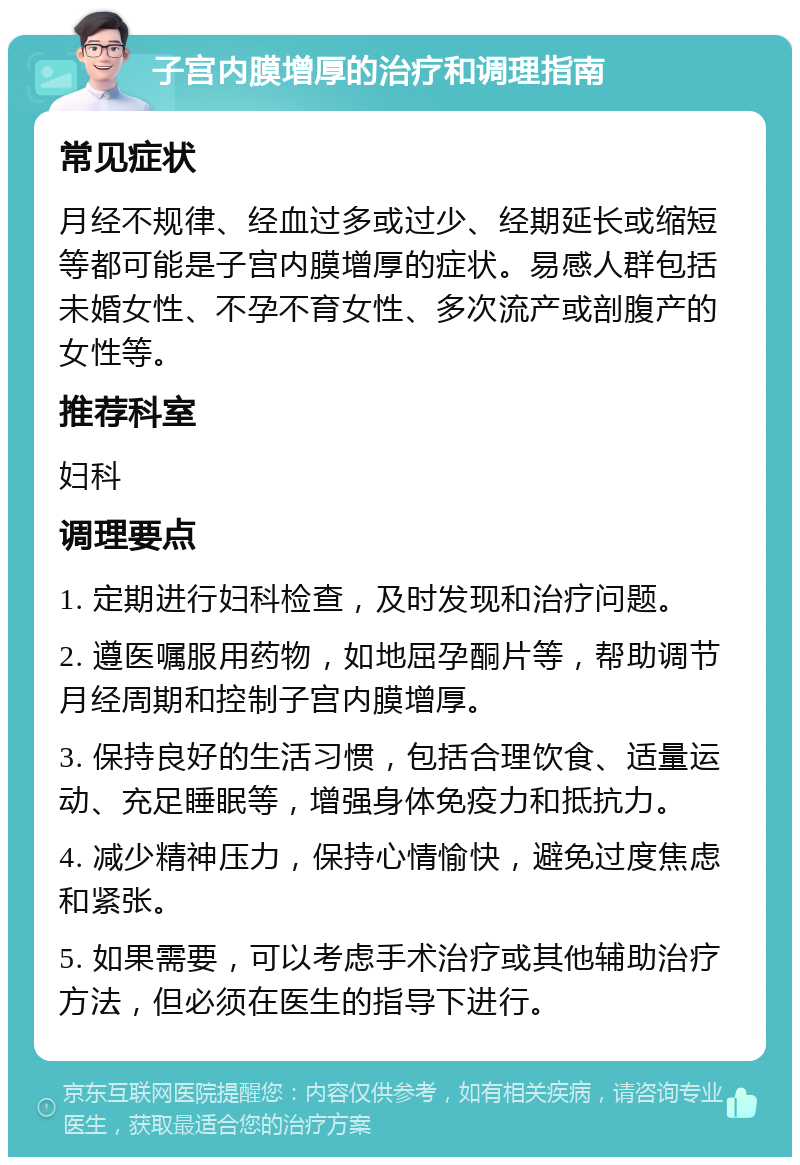 子宫内膜增厚的治疗和调理指南 常见症状 月经不规律、经血过多或过少、经期延长或缩短等都可能是子宫内膜增厚的症状。易感人群包括未婚女性、不孕不育女性、多次流产或剖腹产的女性等。 推荐科室 妇科 调理要点 1. 定期进行妇科检查，及时发现和治疗问题。 2. 遵医嘱服用药物，如地屈孕酮片等，帮助调节月经周期和控制子宫内膜增厚。 3. 保持良好的生活习惯，包括合理饮食、适量运动、充足睡眠等，增强身体免疫力和抵抗力。 4. 减少精神压力，保持心情愉快，避免过度焦虑和紧张。 5. 如果需要，可以考虑手术治疗或其他辅助治疗方法，但必须在医生的指导下进行。