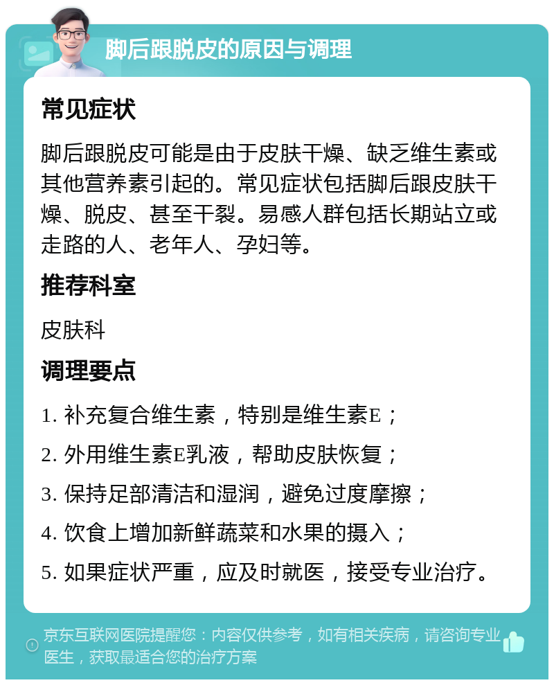 脚后跟脱皮的原因与调理 常见症状 脚后跟脱皮可能是由于皮肤干燥、缺乏维生素或其他营养素引起的。常见症状包括脚后跟皮肤干燥、脱皮、甚至干裂。易感人群包括长期站立或走路的人、老年人、孕妇等。 推荐科室 皮肤科 调理要点 1. 补充复合维生素，特别是维生素E； 2. 外用维生素E乳液，帮助皮肤恢复； 3. 保持足部清洁和湿润，避免过度摩擦； 4. 饮食上增加新鲜蔬菜和水果的摄入； 5. 如果症状严重，应及时就医，接受专业治疗。