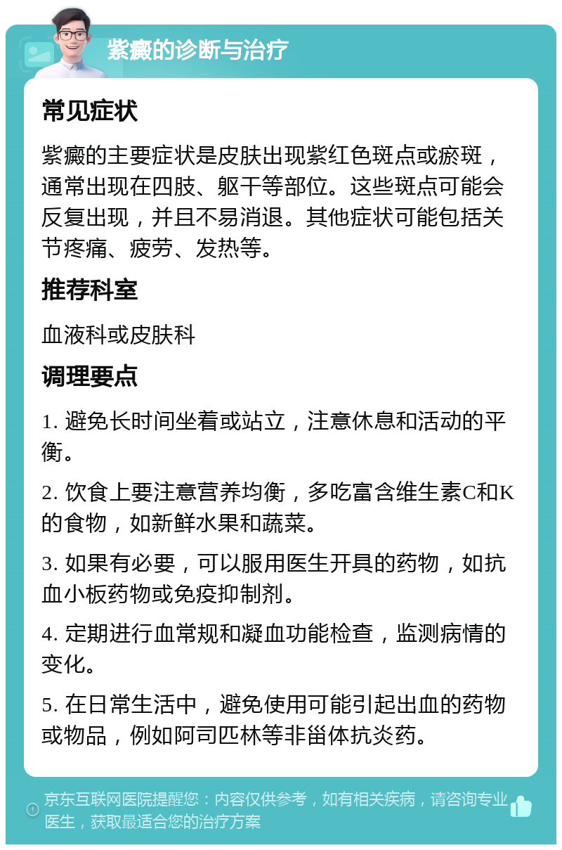 紫癜的诊断与治疗 常见症状 紫癜的主要症状是皮肤出现紫红色斑点或瘀斑，通常出现在四肢、躯干等部位。这些斑点可能会反复出现，并且不易消退。其他症状可能包括关节疼痛、疲劳、发热等。 推荐科室 血液科或皮肤科 调理要点 1. 避免长时间坐着或站立，注意休息和活动的平衡。 2. 饮食上要注意营养均衡，多吃富含维生素C和K的食物，如新鲜水果和蔬菜。 3. 如果有必要，可以服用医生开具的药物，如抗血小板药物或免疫抑制剂。 4. 定期进行血常规和凝血功能检查，监测病情的变化。 5. 在日常生活中，避免使用可能引起出血的药物或物品，例如阿司匹林等非甾体抗炎药。