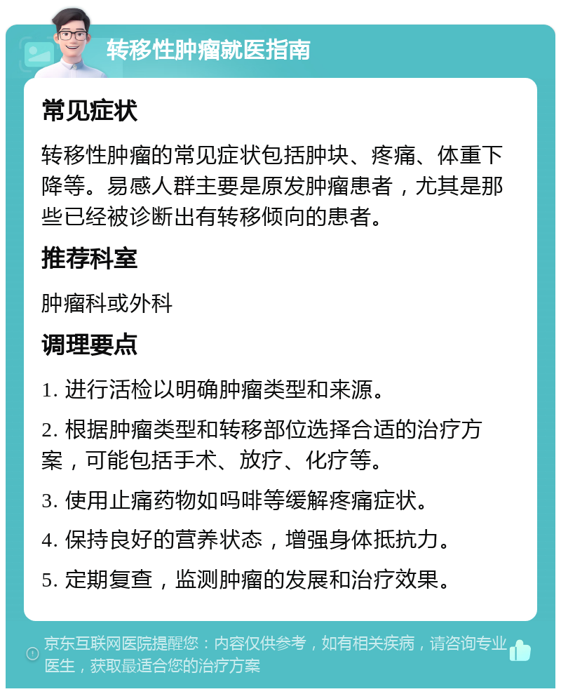 转移性肿瘤就医指南 常见症状 转移性肿瘤的常见症状包括肿块、疼痛、体重下降等。易感人群主要是原发肿瘤患者，尤其是那些已经被诊断出有转移倾向的患者。 推荐科室 肿瘤科或外科 调理要点 1. 进行活检以明确肿瘤类型和来源。 2. 根据肿瘤类型和转移部位选择合适的治疗方案，可能包括手术、放疗、化疗等。 3. 使用止痛药物如吗啡等缓解疼痛症状。 4. 保持良好的营养状态，增强身体抵抗力。 5. 定期复查，监测肿瘤的发展和治疗效果。