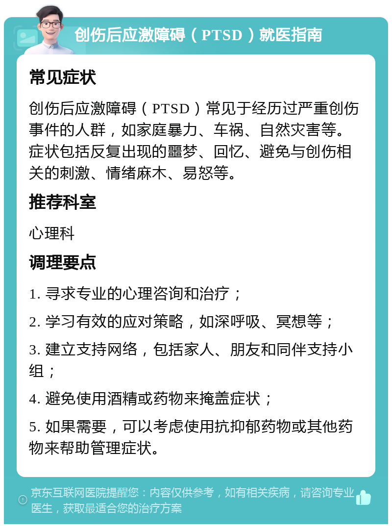 创伤后应激障碍（PTSD）就医指南 常见症状 创伤后应激障碍（PTSD）常见于经历过严重创伤事件的人群，如家庭暴力、车祸、自然灾害等。症状包括反复出现的噩梦、回忆、避免与创伤相关的刺激、情绪麻木、易怒等。 推荐科室 心理科 调理要点 1. 寻求专业的心理咨询和治疗； 2. 学习有效的应对策略，如深呼吸、冥想等； 3. 建立支持网络，包括家人、朋友和同伴支持小组； 4. 避免使用酒精或药物来掩盖症状； 5. 如果需要，可以考虑使用抗抑郁药物或其他药物来帮助管理症状。